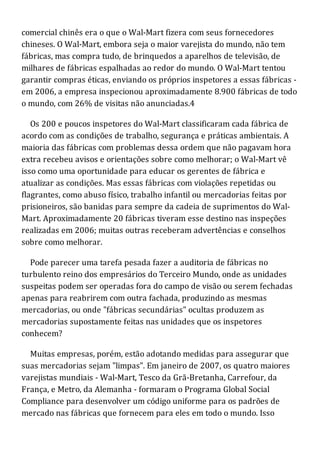 comercial chinês era o que o Wal-Mart fizera com seus fornecedores
chineses. O Wal-Mart, embora seja o maior varejista do mundo, não tem
fábricas, mas compra tudo, de brinquedos a aparelhos de televisão, de
milhares de fábricas espalhadas ao redor do mundo. O Wal-Mart tentou
garantir compras éticas, enviando os próprios inspetores a essas fábricas -
em 2006, a empresa inspecionou aproximadamente 8.900 fábricas de todo
o mundo, com 26% de visitas não anunciadas.4
Os 200 e poucos inspetores do Wal-Mart classificaram cada fábrica de
acordo com as condições de trabalho, segurança e práticas ambientais. A
maioria das fábricas com problemas dessa ordem que não pagavam hora
extra recebeu avisos e orientações sobre como melhorar; o Wal-Mart vê
isso como uma oportunidade para educar os gerentes de fábrica e
atualizar as condições. Mas essas fábricas com violações repetidas ou
flagrantes, como abuso físico, trabalho infantil ou mercadorias feitas por
prisioneiros, são banidas para sempre da cadeia de suprimentos do Wal-
Mart. Aproximadamente 20 fábricas tiveram esse destino nas inspeções
realizadas em 2006; muitas outras receberam advertências e conselhos
sobre como melhorar.
Pode parecer uma tarefa pesada fazer a auditoria de fábricas no
turbulento reino dos empresários do Terceiro Mundo, onde as unidades
suspeitas podem ser operadas fora do campo de visão ou serem fechadas
apenas para reabrirem com outra fachada, produzindo as mesmas
mercadorias, ou onde "fábricas secundárias" ocultas produzem as
mercadorias supostamente feitas nas unidades que os inspetores
conhecem?
Muitas empresas, porém, estão adotando medidas para assegurar que
suas mercadorias sejam "limpas". Em janeiro de 2007, os quatro maiores
varejistas mundiais - Wal-Mart, Tesco da Grã-Bretanha, Carrefour, da
França, e Metro, da Alemanha - formaram o Programa Global Social
Compliance para desenvolver um código uniforme para os padrões de
mercado nas fábricas que fornecem para eles em todo o mundo. Isso
 