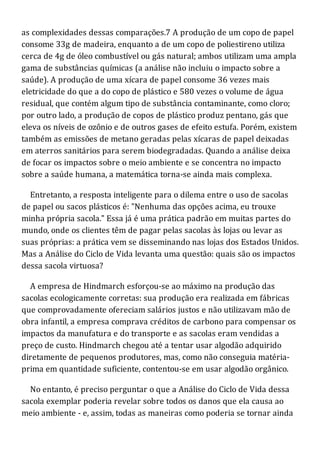 as complexidades dessas comparações.7 A produção de um copo de papel
consome 33g de madeira, enquanto a de um copo de poliestireno utiliza
cerca de 4g de óleo combustível ou gás natural; ambos utilizam uma ampla
gama de substâncias químicas (a análise não incluiu o impacto sobre a
saúde). A produção de uma xícara de papel consome 36 vezes mais
eletricidade do que a do copo de plástico e 580 vezes o volume de água
residual, que contém algum tipo de substância contaminante, como cloro;
por outro lado, a produção de copos de plástico produz pentano, gás que
eleva os níveis de ozônio e de outros gases de efeito estufa. Porém, existem
também as emissões de metano geradas pelas xícaras de papel deixadas
em aterros sanitários para serem biodegradadas. Quando a análise deixa
de focar os impactos sobre o meio ambiente e se concentra no impacto
sobre a saúde humana, a matemática torna-se ainda mais complexa.
Entretanto, a resposta inteligente para o dilema entre o uso de sacolas
de papel ou sacos plásticos é: "Nenhuma das opções acima, eu trouxe
minha própria sacola." Essa já é uma prática padrão em muitas partes do
mundo, onde os clientes têm de pagar pelas sacolas às lojas ou levar as
suas próprias: a prática vem se disseminando nas lojas dos Estados Unidos.
Mas a Análise do Ciclo de Vida levanta uma questão: quais são os impactos
dessa sacola virtuosa?
A empresa de Hindmarch esforçou-se ao máximo na produção das
sacolas ecologicamente corretas: sua produção era realizada em fábricas
que comprovadamente ofereciam salários justos e não utilizavam mão de
obra infantil, a empresa comprava créditos de carbono para compensar os
impactos da manufatura e do transporte e as sacolas eram vendidas a
preço de custo. Hindmarch chegou até a tentar usar algodão adquirido
diretamente de pequenos produtores, mas, como não conseguia matéria-
prima em quantidade suficiente, contentou-se em usar algodão orgânico.
No entanto, é preciso perguntar o que a Análise do Ciclo de Vida dessa
sacola exemplar poderia revelar sobre todos os danos que ela causa ao
meio ambiente - e, assim, todas as maneiras como poderia se tornar ainda
 