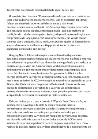 descobertas na seção de responsabilidade social de seu site.
O varejista, Norris relata: "Ela começa dizendo que estava a caminho de
fazer uma auditoria em seus fornecedores. Mas as auditorias top-down
falham em descobrir todos os problemas ruins e não levam
necessariamente a uma melhoria real. Se a Gap dispensa um fornecedor
que consegue outros clientes, então nada muda - isso não melhora as
condições de trabalho de ninguém. Assim, a Gap está indo em direção a um
compromisso de longo prazo com seus fornecedores, em vez de contar
somente com a auditoria. Desse modo, eles podem ajudar os fornecedores
a aprenderem como melhorar e a Gap pode alcançar os níveis de
segurança no trabalho que deseja."
Gregory Norris foi consultado por uma multinacional que estava
medindo o desempenho ecológico de seus fornecedores na Ásia; a empresa
havia descoberto que podia fazer alterações na engenharia para reduzir as
emissões e que existe um financiamento local disponível para o novo
equipamento de que precisam. O fator determinante que impedia esse
passo foi a limitação de conhecimento dos gerentes da fábrica sobre
energia alternativa -a empresa precisava mostrar aos fornecedores como
medir suas emissões de CO2 e conseguir os engenheiros especialistas para
diminuí-las. Cada vez mais empresas estão tentando tornar verde sua
cadeia de suprimentos e percebendo o valor de um compromisso
prolongado com fornecedores valiosos, o que permite que eles construam
a capacidade necessária para atingir as metas ambientais.
Existem limites para o que a própria ACV pode fazer. De um lado, as
informações de avaliação de ciclo de vida têm muitas falhas e,
normalmente, oferecem as médias da indústria para os componentes a
montante dos produtos, mas não para produtos acabados para o
consumidor: existe uma ACV para um recipiente de vidro, mas não para
um vidro de molho de tomate. A maioria dos dados da ACV fornece
informações que são importantes para os engenheiros industriais, como
resinas de plástico, metais ou as várias classificações de um ingrediente de
 
