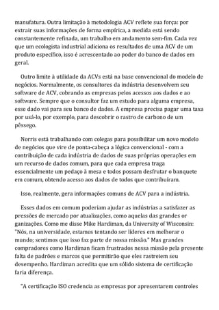 manufatura. Outra limitação à metodologia ACV reflete sua força: por
extrair suas informações de forma empírica, a medida está sendo
constantemente refinada, um trabalho em andamento sem-fim. Cada vez
que um ecologista industrial adiciona os resultados de uma ACV de um
produto específico, isso é acrescentado ao poder do banco de dados em
geral.
Outro limite à utilidade da ACVs está na base convencional do modelo de
negócios. Normalmente, os consultores da indústria desenvolvem seu
software de ACV, cobrando as empresas pelos acessos aos dados e ao
software. Sempre que o consultor faz um estudo para alguma empresa,
esse dado vai para seu banco de dados. A empresa precisa pagar uma taxa
por usá-lo, por exemplo, para descobrir o rastro de carbono de um
pêssego.
Norris está trabalhando com colegas para possibilitar um novo modelo
de negócios que vire de ponta-cabeça a lógica convencional - com a
contribuição de cada indústria de dados de suas próprias operações em
um recurso de dados comum, para que cada empresa traga
essencialmente um pedaço à mesa e todos possam desfrutar o banquete
em comum, obtendo acesso aos dados de todos que contribuíram.
Isso, realmente, gera informações comuns de ACV para a indústria.
Esses dados em comum poderiam ajudar as indústrias a satisfazer as
pressões de mercado por atualizações, como aquelas das grandes or
ganizações. Como me disse Mike Hardiman, da University of Wisconsin:
"Nós, na universidade, estamos tentando ser líderes em melhorar o
mundo; sentimos que isso faz parte de nossa missão." Mas grandes
compradores como Hardiman ficam frustrados nessa missão pela presente
falta de padrões e marcos que permitirão que eles rastreiem seu
desempenho. Hardiman acredita que um sólido sistema de certificação
faria diferença.
"A certificação ISO credencia as empresas por apresentarem controles
 