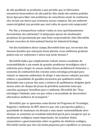 de alta qualidade na produção, o que permite que os fabricantes
encontrem fornecedores de alto padrão. Mas ainda não existem padrões
desse tipo para lidar com problemas de consciência social. Se existissem,
eles seriam um marco que orientaria nossas compras. Em um ambiente
comercial global, isso permite que você saiba de quem está comprando."
Por fim, a transparência radical e todos os seus aperfeiçoamentos
incrementais são suficientes? A adequação apenas de atualizações
perpétuas foi questionada por uma fonte surpreendente: John Ehrenfeld,
diretor executivo da International Society for Industrial Ecology.
Um dos fundadores desse campo, Ehrenfeld teme que, em termos dos
imensos desafios que ameaçam nosso planeta, essas melhorias graduais
podem não ser suficientes e talvez seja tarde demais.7
Ehrenfeld indica que simplesmente reduzir nossos resultados de
sustentabilidade a um monte de grandes problemas tecnológicos não é
suficiente para chegar às causas ocultas desses problemas.8 Aumentar a
economia de combustível dos veículos como estratégia principal para
reduzir os impactos ambientais de dirigir é uma dessas soluções parciais:
embora a quantidade de gasolina necessária por quilômetro tenha
diminuído com o passar dos anos, o número de quilômetros dirigidos (pelo
menos antes do choque do preço do petróleo) aumentou tanto que
cancelou quaisquer benefícios para o ambiente. Ehrenfeld diz: "Essa
estratégia é limitada, uma vez que reduz a necessidade de desenvolver
alternativas melhores de transporte."
Ehrenfeld, que se aposentou como diretor do Programa de Tecnologia,
Negócios e Ambiente do MIT, observa que, sob a perspectiva global, a
quantidade de mudanças em direção a uma maior sustentabilidade deve
alcançar os aumentos no resultado industrial geral, para assegurar que as
atualizações ecológicas sejam importantes. Ao examinar dados
corporativos e governamentais sobre os ganhos da eficiência ecológica,
Ehrenfeld conclui que eles são muito pequenos para equilibrar as ameaças
 