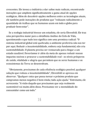 crescentes. Ele invoca a indústria a dar saltos mais radicais, encontrando
inovações que ampliem significativamente a gama atual de opções
ecológicas. Além de descobrir opções melhores entre as tecnologias atuais,
ele também pede inovações de produtos que "reduzam radicalmente a
quantidade de tralhas que os humanos usam em todo o globo para
produzir bem-estar".
Se a ecologia industrial tivesse um estadista, ele seria Ehrenfeld. Ele traz
uma perspectiva maior para a detalhista Análise do Ciclo de Vida,
questionando o que tudo isso significa com uma premissa radical: "O
sistema industrial global está quebrado; o ambiente preferiria não nos ter
por aqui. Reduzir a insustentabilidade, embora seja fundamental, não cria
sustentabilidade. O planeta precisa ser restaurado para chegar a um
estado saudável. Deveríamos ir além da meta de apenas reduzir nossos
impactos nocivos e procurar a sustentabilidade real - os níveis prósperos
de saúde, vitalidade e alegria que permitem que os seres humanos e os
ecossistemas da Terra se desenvolvam.
"Obviamente, precisamos de cada eficiência ecológica possível, qualquer
solução que reduza a insustentabilidade", Ehrenfeld se apressa em
observar. "Qualquer coisa que possa tornar o próximo produto que
compramos menos negativo é bem-vinda; toda ação ajuda." Entretanto, ele
acrescenta: "A visão daquilo que precisamos que seja realmente
sustentável vai muito além disso. Precisamos ver a mentalidade do
consumidor como um todo."
 