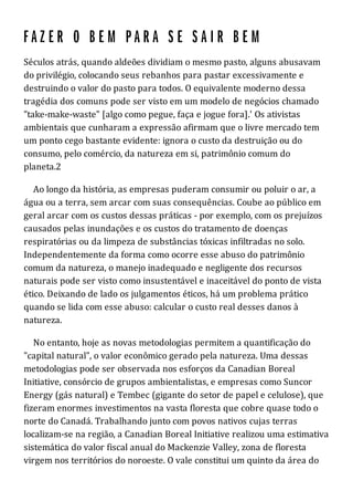 Séculos atrás, quando aldeões dividiam o mesmo pasto, alguns abusavam
do privilégio, colocando seus rebanhos para pastar excessivamente e
destruindo o valor do pasto para todos. O equivalente moderno dessa
tragédia dos comuns pode ser visto em um modelo de negócios chamado
"take-make-waste" [algo como pegue, faça e jogue fora].' Os ativistas
ambientais que cunharam a expressão afirmam que o livre mercado tem
um ponto cego bastante evidente: ignora o custo da destruição ou do
consumo, pelo comércio, da natureza em si, patrimônio comum do
planeta.2
Ao longo da história, as empresas puderam consumir ou poluir o ar, a
água ou a terra, sem arcar com suas consequências. Coube ao público em
geral arcar com os custos dessas práticas - por exemplo, com os prejuízos
causados pelas inundações e os custos do tratamento de doenças
respiratórias ou da limpeza de substâncias tóxicas infiltradas no solo.
Independentemente da forma como ocorre esse abuso do patrimônio
comum da natureza, o manejo inadequado e negligente dos recursos
naturais pode ser visto como insustentável e inaceitável do ponto de vista
ético. Deixando de lado os julgamentos éticos, há um problema prático
quando se lida com esse abuso: calcular o custo real desses danos à
natureza.
No entanto, hoje as novas metodologias permitem a quantificação do
"capital natural", o valor econômico gerado pela natureza. Uma dessas
metodologias pode ser observada nos esforços da Canadian Boreal
Initiative, consórcio de grupos ambientalistas, e empresas como Suncor
Energy (gás natural) e Tembec (gigante do setor de papel e celulose), que
fizeram enormes investimentos na vasta floresta que cobre quase todo o
norte do Canadá. Trabalhando junto com povos nativos cujas terras
localizam-se na região, a Canadian Boreal Initiative realizou uma estimativa
sistemática do valor fiscal anual do Mackenzie Valley, zona de floresta
virgem nos territórios do noroeste. O vale constitui um quinto da área do
 