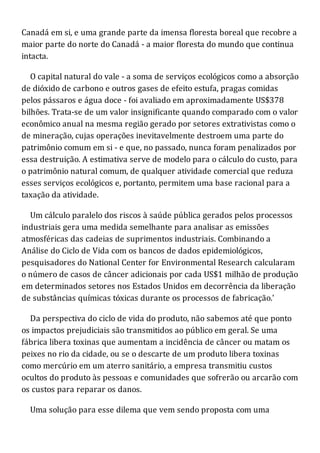 Canadá em si, e uma grande parte da imensa floresta boreal que recobre a
maior parte do norte do Canadá - a maior floresta do mundo que continua
intacta.
O capital natural do vale - a soma de serviços ecológicos como a absorção
de dióxido de carbono e outros gases de efeito estufa, pragas comidas
pelos pássaros e água doce - foi avaliado em aproximadamente US$378
bilhões. Trata-se de um valor insignificante quando comparado com o valor
econômico anual na mesma região gerado por setores extrativistas como o
de mineração, cujas operações inevitavelmente destroem uma parte do
patrimônio comum em si - e que, no passado, nunca foram penalizados por
essa destruição. A estimativa serve de modelo para o cálculo do custo, para
o patrimônio natural comum, de qualquer atividade comercial que reduza
esses serviços ecológicos e, portanto, permitem uma base racional para a
taxação da atividade.
Um cálculo paralelo dos riscos à saúde pública gerados pelos processos
industriais gera uma medida semelhante para analisar as emissões
atmosféricas das cadeias de suprimentos industriais. Combinando a
Análise do Ciclo de Vida com os bancos de dados epidemiológicos,
pesquisadores do National Center for Environmental Research calcularam
o número de casos de câncer adicionais por cada US$1 milhão de produção
em determinados setores nos Estados Unidos em decorrência da liberação
de substâncias químicas tóxicas durante os processos de fabricação.'
Da perspectiva do ciclo de vida do produto, não sabemos até que ponto
os impactos prejudiciais são transmitidos ao público em geral. Se uma
fábrica libera toxinas que aumentam a incidência de câncer ou matam os
peixes no rio da cidade, ou se o descarte de um produto libera toxinas
como mercúrio em um aterro sanitário, a empresa transmitiu custos
ocultos do produto às pessoas e comunidades que sofrerão ou arcarão com
os custos para reparar os danos.
Uma solução para esse dilema que vem sendo proposta com uma
 