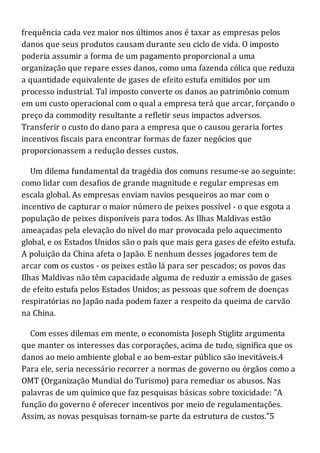 frequência cada vez maior nos últimos anos é taxar as empresas pelos
danos que seus produtos causam durante seu ciclo de vida. O imposto
poderia assumir a forma de um pagamento proporcional a uma
organização que repare esses danos, como uma fazenda cólica que reduza
a quantidade equivalente de gases de efeito estufa emitidos por um
processo industrial. Tal imposto converte os danos ao patrimônio comum
em um custo operacional com o qual a empresa terá que arcar, forçando o
preço da commodity resultante a refletir seus impactos adversos.
Transferir o custo do dano para a empresa que o causou geraria fortes
incentivos fiscais para encontrar formas de fazer negócios que
proporcionassem a redução desses custos.
Um dilema fundamental da tragédia dos comuns resume-se ao seguinte:
como lidar com desafios de grande magnitude e regular empresas em
escala global. As empresas enviam navios pesqueiros ao mar com o
incentivo de capturar o maior número de peixes possível - o que esgota a
população de peixes disponíveis para todos. As Ilhas Maldivas estão
ameaçadas pela elevação do nível do mar provocada pelo aquecimento
global, e os Estados Unidos são o país que mais gera gases de efeito estufa.
A poluição da China afeta o Japão. E nenhum desses jogadores tem de
arcar com os custos - os peixes estão lá para ser pescados; os povos das
Ilhas Maldivas não têm capacidade alguma de reduzir a emissão de gases
de efeito estufa pelos Estados Unidos; as pessoas que sofrem de doenças
respiratórias no Japão nada podem fazer a respeito da queima de carvão
na China.
Com esses dilemas em mente, o economista Joseph Stiglitz argumenta
que manter os interesses das corporações, acima de tudo, significa que os
danos ao meio ambiente global e ao bem-estar público são inevitáveis.4
Para ele, seria necessário recorrer a normas de governo ou órgãos como a
OMT (Organização Mundial do Turismo) para remediar os abusos. Nas
palavras de um químico que faz pesquisas básicas sobre toxicidade: "A
função do governo é oferecer incentivos por meio de regulamentações.
Assim, as novas pesquisas tornam-se parte da estrutura de custos."5
 