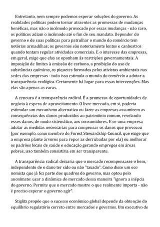 Entretanto, nem sempre podemos esperar soluções do governo. As
realidades políticas podem tornar atraentes as promessas de mudanças
benéficas, mas não o incômodo provocado por essas mudanças - não raro,
os políticos adiam o incômodo até o fim de seu mandato. Depender do
governo e de suas políticas para patrulhar o mundo do comércio tem
notórias armadilhas; os governos são notoriamente lentos e canhestros
quando tentam regular atividades comerciais. E o interesse das empresas,
em geral, exige que elas se oponham às restrições governamentais. A
imposição de limites à emissão de carbono, a proibição do uso de
substâncias químicas, os piquetes formados pelos ativistas ambientais nas
sedes das empresas - tudo isso estimula o mundo do comércio a adotar a
transparência ecológica. Certamente há lugar para essas intervenções. Mas
elas são apenas as varas.
A cenoura é a transparência radical. É a promessa de oportunidades de
negócio à espera de aproveitamento. O livre mercado, em si, poderia
estimular um mecanismo alternativo ou fazer as empresas assumirem as
consequências dos danos produzidos ao patrimônio comum, revelando
esses danos, de modo sistemático, aos consumidores. E se uma empresa
adotar as medidas necessárias para compensar os danos que provocou
(por exemplo, como membro do Forest Stewardship Council, que exige que
a empresa plante árvores para repor as derrubadas por ela) ou melhorar
os padrões locais de saúde e educação gerando empregos em áreas
pobres, isso também consistiria em ser transparente.
A transparência radical deixaria que o mercado recompensasse o bem,
independente de o dano ter sido ou não "taxado". Como disse um eco
nomista que já fez parte dos quadros do governo, mas optou pelo
anonimato: usar a dinâmica do mercado dessa maneira "ignora a inépcia
do governo. Permite que o mercado mostre o que realmente importa - não
é preciso esperar o governo agir".
Stiglitz propõe que o sucesso econômico global depende da obtenção do
equilíbrio regulatório correto entre mercados e governos. Um executivo de
 