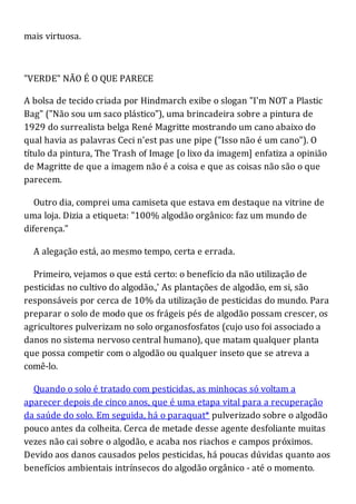 mais virtuosa.
"VERDE" NÃO É O QUE PARECE
A bolsa de tecido criada por Hindmarch exibe o slogan "I'm NOT a Plastic
Bag" ("Não sou um saco plástico"), uma brincadeira sobre a pintura de
1929 do surrealista belga René Magritte mostrando um cano abaixo do
qual havia as palavras Ceci n'est pas une pipe ("Isso não é um cano"). O
título da pintura, The Trash of Image [o lixo da imagem] enfatiza a opinião
de Magritte de que a imagem não é a coisa e que as coisas não são o que
parecem.
Outro dia, comprei uma camiseta que estava em destaque na vitrine de
uma loja. Dizia a etiqueta: "100% algodão orgânico: faz um mundo de
diferença."
A alegação está, ao mesmo tempo, certa e errada.
Primeiro, vejamos o que está certo: o benefício da não utilização de
pesticidas no cultivo do algodão.,' As plantações de algodão, em si, são
responsáveis por cerca de 10% da utilização de pesticidas do mundo. Para
preparar o solo de modo que os frágeis pés de algodão possam crescer, os
agricultores pulverizam no solo organosfosfatos (cujo uso foi associado a
danos no sistema nervoso central humano), que matam qualquer planta
que possa competir com o algodão ou qualquer inseto que se atreva a
comê-lo.
Quando o solo é tratado com pesticidas, as minhocas só voltam a
aparecer depois de cinco anos, que é uma etapa vital para a recuperação
da saúde do solo. Em seguida, há o paraquat* pulverizado sobre o algodão
pouco antes da colheita. Cerca de metade desse agente desfoliante muitas
vezes não cai sobre o algodão, e acaba nos riachos e campos próximos.
Devido aos danos causados pelos pesticidas, há poucas dúvidas quanto aos
benefícios ambientais intrínsecos do algodão orgânico - até o momento.
 