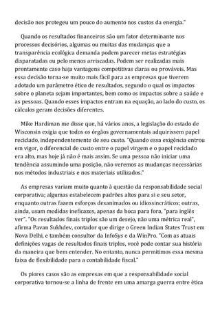 decisão nos protegeu um pouco do aumento nos custos da energia."
Quando os resultados financeiros são um fator determinante nos
processos decisórios, algumas ou muitas das mudanças que a
transparência ecológica demanda podem parecer metas estratégias
disparatadas ou pelo menos arriscadas. Podem ser realizadas mais
prontamente caso haja vantagens competitivas claras ou prováveis. Mas
essa decisão torna-se muito mais fácil para as empresas que tiverem
adotado um parâmetro ético de resultados, segundo o qual os impactos
sobre o planeta sejam importantes, bem como os impactos sobre a saúde e
as pessoas. Quando esses impactos entram na equação, ao lado do custo, os
cálculos geram decisões diferentes.
Mike Hardiman me disse que, há vários anos, a legislação do estado de
Wisconsin exigia que todos os órgãos governamentais adquirissem papel
reciclado, independentemente de seu custo. "Quando essa exigência entrou
em vigor, o diferencial de custo entre o papel virgem e o papel reciclado
era alto, mas hoje já não é mais assim. Se uma pessoa não iniciar uma
tendência assumindo uma posição, não veremos as mudanças necessárias
nos métodos industriais e nos materiais utilizados."
As empresas variam muito quanto à questão da responsabilidade social
corporativa; algumas estabelecem padrões altos para si e seu setor,
enquanto outras fazem esforços desanimados ou idiossincráticos; outras,
ainda, usam medidas ineficazes, apenas da boca para fora, "para inglês
ver". "Os resultados finais triplos são um desejo, não uma métrica real",
afirma Pavan Sukhdev, contador que dirige o Green Indian States Trust em
Nova Delhi, e também consultor da InfoSys e da WinPro. "Com as atuais
definições vagas de resultados finais triplos, você pode contar sua história
da maneira que bem entender. No entanto, nunca permitimos essa mesma
faixa de flexibilidade para a contabilidade fiscal."
Os piores casos são as empresas em que a responsabilidade social
corporativa tornou-se a linha de frente em uma amarga guerra entre ética
 