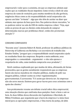 empresarial e valor para o acionista, em que as empresas adotam aspi
rações que as realidades fiscais impedem. Como revela o chefe de uma
empresa do ramo de vestuário, para muitos membros da alta gerência,
exigências éticas como as da responsabilidade social corporativa são
apenas um fator "irritante" - algo que eles têm de aceitar ou dizer que
adotam, mas apenas da boca para fora. Nas palavras desse executivo, "se
eu pudesse entrar na sala do CEO de minha empresa e dizer: 'Veja, aqui
estão as provas de que os clientes estão deixando de comprar
determinadas marcas por problemas éticos', então eles prestariam
atenção".7
CONSUMO COMPASSIVO
"Durante anos", lamenta Robert B. Reich, professor de políticas públicas da
University of California em Berkeley e ex-secretário de trabalho dos
Estados Unidos, "preguei que a responsabilidade social corporativa ajuda
os resultados finais das empresas. Respeite o meio ambiente, seus
empregados e a comunidade - argumentei - e eles não apenas o
respeitarão de volta, como também comprarão seus produtos".,'
Reich continua explicando por que mudou de ideia, afirmando, de forma
provocativa, que os gestos socialmente responsáveis que as empresas
fazem são meras manobras de relações públicas, modos de polir sua
imagem pública, reduzir custos ou evitar regulamentações
governamentais. E acrescenta: "E é assim que deveria ser. As empresas
não são seres morais. Existem para gerar lucros para seus acionistas com o
apoio dos clientes."
Isso praticamente resume um debate crucial sobre ética empresarial,
uma situação clássica que confronta duas posições: fazer o bem e sair-se
bem. As duas bíblias dessa discussão são Capitalismo e liberdade, de
Milton Friedman, que argumenta que o lucro da empresa é a única base
moral para as operações empresariais, e Uma teoria da justiça, de John
 