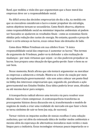 Rawl, que moldou a visão dos que argumentam que a base moral das
empresas deve ser a responsabilidade social.
Na difícil arena das decisões empresariais do dia a dia, na medida em
que os executivos consideram o lucro o maior propulsor da estratégia,
outros objetivos tornam-se secundários. Como Reich observa, objetivos
como responsabilidade social ou minimizar impactos ambientais só podem
ser buscados se ajudarem os resultados finais - como as economias fáceis
obtidas pela redução dos custos de energia. No entanto, quando o preço de
fazer o certo ameaça os lucros, essas coisas boas são deixadas de lado.
Como disse Milton Friedman em sua célebre frase: "A única
responsabilidade social das empresas é aumentar os lucros." Nos termos
do argumento de Friedman, poder-se-ia defender a não realização de
mudanças - por mais virtuosas que sejam - se elas puderem prejudicar os
lucros. Isso prepara uma situação do tipo ganha-perde: fazer o bem ou se
sair bem.
Nesse momento, Reich afirma que não tentará argumentar ou moralizar
as empresas a adotarem a virtude. Mostra-se a favor da coação por meio
de regulamentação governamental - não sem antes colocar um ponto final
no lobby dos interesses empresariais que, segundo ele, paralisam a ação
governamental nos Estados Unidos. Essa tática poderia levar anos, décadas
ou até mesmo durar para sempre.
A transparência radical oferece uma terceira via para resolver esse
dilema: fazer o bem compensar. A ecotransparência transforma os
pressupostos básicos dessa discussão em si, transformando o modelo de
negócios de modo a criar uma realidade de mercado em que fazer o bem
se torna sinônimo de sair-se bem (ou seja, de sucesso).
Tornar visíveis os impactos ocultos de nossas escolhas é uma solução
audaciosa, que vai além da extenuada tática de instilar medos ambientais e
mesmo além da esperança de alternativas inovadoras mais verdes e mais
limpas para a indústria. Essas tecnologias virtuosas pouco importarão se o
 