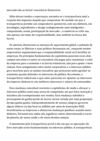 mercado não as tornar vencedoras financeiras.
Além desses medos e esperanças, encontra-se a transparência total a
respeito dos impactos daquilo que compramos. Na medida em que a
transparência permite aos compradores apostarem, com seu dinheiro, em
tecnologias, ingredientes e design ecologicamente mais inteligentes -
conquistando, assim, participação de mercado -, o comércio se refor ma,
não apenas em nome da responsabilidade, mas também na busca dos
lucros.
Os ativistas denunciam as ameaças de aquecimento global, a poluição de
nosso corpo, as fábricas e suas práticas desumanas etc., enquanto muitos
empresários argumentam que a responsabilidade social será benéfica às
empresas. Os princípios fundamentais do capitalismo puseram esses dois
campos um contra o outro: os executivos são pagos para maximizar o valor
da empresa para o acionista e os lucros trimestrais, não para apoiar o bem
comum. Esse antagonismo entre metas corporativas e o interesse público
gera incerteza para os muitos executivos que procuram tanto agradar os
acionistas quanto defender os interesses do público. No entanto, a
transparência radical une o que antes pareciam ser opostos: os interesses
da empresa alinham-se aos melhores interesses e valores do consumidor.
Essa mudança conceitual reorienta o capitalismo, de modo a abraçar o
interesse público como uma arena de competição, em que ética, inovação e
iniciativa são recompensadas nas vendas. Essa mudança substitui o
pressuposto do ganha-perde de lucros versus virtude por uma proposição
do tipo ganha-ganha. Independentemente de nossas compras gerarem
alguns dólares na loja local ou milhões por meio de transações B2B,
incentivamos as empresas a efetuarem mudanças positivas usando nosso
dinheiro. Tornamo-nos, todos nós, jogadores ativos, determinando o curso
do planeta, de nossa saúde e de nosso destino comum.
O movimento pela transparência prevê o dia em que as operações do
livre mercado serão fundamentadas no interesse público. A transparência
 