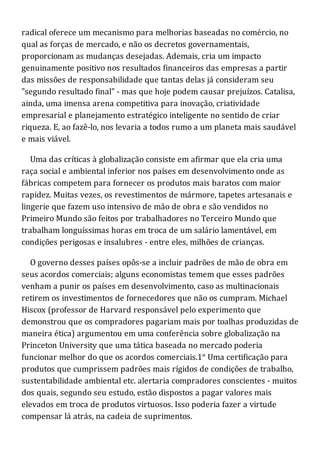 radical oferece um mecanismo para melhorias baseadas no comércio, no
qual as forças de mercado, e não os decretos governamentais,
proporcionam as mudanças desejadas. Ademais, cria um impacto
genuinamente positivo nos resultados financeiros das empresas a partir
das missões de responsabilidade que tantas delas já consideram seu
"segundo resultado final" - mas que hoje podem causar prejuízos. Catalisa,
ainda, uma imensa arena competitiva para inovação, criatividade
empresarial e planejamento estratégico inteligente no sentido de criar
riqueza. E, ao fazê-lo, nos levaria a todos rumo a um planeta mais saudável
e mais viável.
Uma das críticas à globalização consiste em afirmar que ela cria uma
raça social e ambiental inferior nos países em desenvolvimento onde as
fábricas competem para fornecer os produtos mais baratos com maior
rapidez. Muitas vezes, os revestimentos de mármore, tapetes artesanais e
lingerie que fazem uso intensivo de mão de obra e são vendidos no
Primeiro Mundo são feitos por trabalhadores no Terceiro Mundo que
trabalham longuíssimas horas em troca de um salário lamentável, em
condições perigosas e insalubres - entre eles, milhões de crianças.
O governo desses países opôs-se a incluir padrões de mão de obra em
seus acordos comerciais; alguns economistas temem que esses padrões
venham a punir os países em desenvolvimento, caso as multinacionais
retirem os investimentos de fornecedores que não os cumpram. Michael
Hiscox (professor de Harvard responsável pelo experimento que
demonstrou que os compradores pagariam mais por toalhas produzidas de
maneira ética) argumentou em uma conferência sobre globalização na
Princeton University que uma tática baseada no mercado poderia
funcionar melhor do que os acordos comerciais.1° Uma certificação para
produtos que cumprissem padrões mais rígidos de condições de trabalho,
sustentabilidade ambiental etc. alertaria compradores conscientes - muitos
dos quais, segundo seu estudo, estão dispostos a pagar valores mais
elevados em troca de produtos virtuosos. Isso poderia fazer a virtude
compensar lá atrás, na cadeia de suprimentos.
 