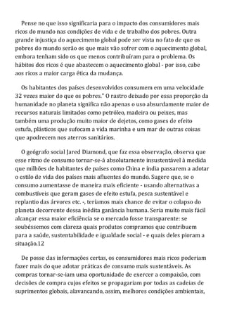 Pense no que isso significaria para o impacto dos consumidores mais
ricos do mundo nas condições de vida e de trabalho dos pobres. Outra
grande injustiça do aquecimento global pode ser vista no fato de que os
pobres do mundo serão os que mais vão sofrer com o aquecimento global,
embora tenham sido os que menos contribuíram para o problema. Os
hábitos dos ricos é que abastecem o aquecimento global - por isso, cabe
aos ricos a maior carga ética da mudança.
Os habitantes dos países desenvolvidos consumem em uma velocidade
32 vezes maior do que os pobres." O rastro deixado por essa proporção da
humanidade no planeta significa não apenas o uso absurdamente maior de
recursos naturais limitados como petróleo, madeira ou peixes, mas
também uma produção muito maior de dejetos, como gases de efeito
estufa, plásticos que sufocam a vida marinha e um mar de outras coisas
que apodrecem nos aterros sanitários.
O geógrafo social Jared Diamond, que faz essa observação, observa que
esse ritmo de consumo tornar-se-á absolutamente insustentável à medida
que milhões de habitantes de países como China e índia passarem a adotar
o estilo de vida dos países mais afluentes do mundo. Sugere que, se o
consumo aumentasse de maneira mais eficiente - usando alternativas a
combustíveis que geram gases de efeito estufa, pesca sustentável e
replantio das árvores etc. -, teríamos mais chance de evitar o colapso do
planeta decorrente dessa inédita ganância humana. Seria muito mais fácil
alcançar essa maior eficiência se o mercado fosse transparente: se
soubéssemos com clareza quais produtos compramos que contribuem
para a saúde, sustentabilidade e igualdade social - e quais deles pioram a
situação.12
De posse das informações certas, os consumidores mais ricos poderiam
fazer mais do que adotar práticas de consumo mais sustentáveis. As
compras tornar-se-iam uma oportunidade de exercer a compaixão, com
decisões de compra cujos efeitos se propagariam por todas as cadeias de
suprimentos globais, alavancando, assim, melhores condições ambientais,
 