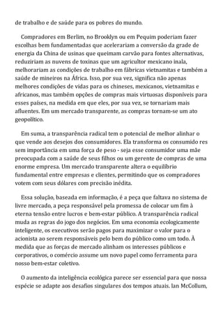 de trabalho e de saúde para os pobres do mundo.
Compradores em Berlim, no Brooklyn ou em Pequim poderiam fazer
escolhas bem fundamentadas que acelerariam a conversão da grade de
energia da China de usinas que queimam carvão para fontes alternativas,
reduziriam as nuvens de toxinas que um agricultor mexicano inala,
melhorariam as condições de trabalho em fábricas vietnamitas e também a
saúde de mineiros na África. Isso, por sua vez, significa não apenas
melhores condições de vidas para os chineses, mexicanos, vietnamitas e
africanos, mas também opções de compras mais virtuosas disponíveis para
esses países, na medida em que eles, por sua vez, se tornariam mais
afluentes. Em um mercado transparente, as compras tornam-se um ato
geopolítico.
Em suma, a transparência radical tem o potencial de melhor alinhar o
que vende aos desejos dos consumidores. Ela transforma os consumido res
sem importância em uma força de peso - seja esse consumidor uma mãe
preocupada com a saúde de seus filhos ou um gerente de compras de uma
enorme empresa. Um mercado transparente altera o equilíbrio
fundamental entre empresas e clientes, permitindo que os compradores
votem com seus dólares com precisão inédita.
Essa solução, baseada em informação, é a peça que faltava no sistema de
livre mercado, a peça responsável pela promessa de colocar um fim à
eterna tensão entre lucros e bem-estar público. A transparência radical
muda as regras do jogo dos negócios. Em uma economia ecologicamente
inteligente, os executivos serão pagos para maximizar o valor para o
acionista ao serem responsáveis pelo bem do público como um todo. À
medida que as forças de mercado alinham os interesses públicos e
corporativos, o comércio assume um novo papel como ferramenta para
nosso bem-estar coletivo.
O aumento da inteligência ecológica parece ser essencial para que nossa
espécie se adapte aos desafios singulares dos tempos atuais. lan McCollum,
 