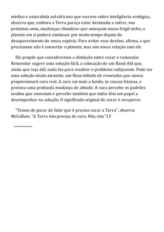 médico e naturalista sul-africano que escreve sobre inteligência ecológica,
observa que, embora a Terra pareça estar destinada a sofrer, nos
próximos anos, mudanças climáticas que ameaçam nosso frágil nicho, o
planeta em si poderá continuar por muito tempo depois do
desaparecimento de nossa espécie. Para evitar esse destino, afirma, o que
precisamos não é consertar o planeta, mas sim nossa relação com ele.
Ele propõe que consideremos a distinção entre curar e remendar.
Remendar sugere uma solução fácil, a colocação de um Band-Aid que,
ainda que seja útil, nada faz para resolver o problema subjacente. Pode ser
uma solução muito atraente, um fluxo infinito de remendos que nunca
proporcionará cura real. A cura vai mais a fundo, às causas básicas, e
provoca uma profunda mudança de atitude. A cura percebe os padrões
ocultos que conectam e percebe também que todos têm um papel a
desempenhar na solução. O significado original de curar é recuperar.
"Temos de parar de falar que é preciso curar a Terra", observa
McCollum. "A Terra não precisa de cura. Nós, sim."13
 