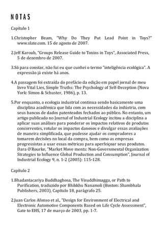 Capítulo 1
1.Christopher Beam, "Why Do They Put Lead Point in Toys?"
www.slate.com. 15 de agosto de 2007.
2.Jeff Karoub, "Groups Release Guide to Toxins in Toys", Associated Press,
5 de dezembro de 2007.
3.Só para constar, não fui eu que cunhei o termo "inteligência ecológica". A
expressão já existe há anos.
4.A passagem foi extraída do prefácio da edição em papel jornal de meu
livro Vital Lies, Simple Truths: The Psychology of Self-Deception (Nova
York: Simon & Schuster, 1986), p. 13.
5.Por enquanto, a ecologia industrial continua sendo basicamente uma
disciplina acadêmica que lida com as necessidades da indústria, com
seus bancos de dados patenteados fechados ao público. No entanto, um
artigo publicado no Journal of Industrial Ecology incitou a disciplina a
aplicar suas análises para ponderar os impactos relativos de produtos
concorrentes, rotular os impactos danosos e divulgar essas avaliações
de maneira simplificada, que pudesse ajudar os compradores a
tomarem decisões no local da compra, bem como as empresas
progressistas a usar essas métricas para aperfeiçoar seus produtos.
Dara O'Rourke, "Market Move ments: Non-Governmental Organization
Strategies to Influence Global Production and Consumption", Journal of
Industrial Ecology 9, n. 1-2 (2005): 115-128.
Capítulo 2
1.Bhadantacariya Buddhaghosa, The Visuddhimagga, or Path to
Purification, traduzido por Bhikkhu Nanamoli (Boston: Shambhala
Publishers, 2003), Capítulo 18, parágrafo 25.
2.Juan Carlos Afonso et al., "Design for Environment of Electrical and
Electronic Automotive Components Based on Life Cycle Assessment",
Gate to EHS, 17 de março de 2003, pp. 1-7.
 