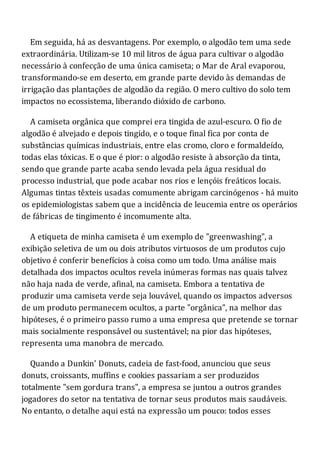 Em seguida, há as desvantagens. Por exemplo, o algodão tem uma sede
extraordinária. Utilizam-se 10 mil litros de água para cultivar o algodão
necessário à confecção de uma única camiseta; o Mar de Aral evaporou,
transformando-se em deserto, em grande parte devido às demandas de
irrigação das plantações de algodão da região. O mero cultivo do solo tem
impactos no ecossistema, liberando dióxido de carbono.
A camiseta orgânica que comprei era tingida de azul-escuro. O fio de
algodão é alvejado e depois tingido, e o toque final fica por conta de
substâncias químicas industriais, entre elas cromo, cloro e formaldeído,
todas elas tóxicas. E o que é pior: o algodão resiste à absorção da tinta,
sendo que grande parte acaba sendo levada pela água residual do
processo industrial, que pode acabar nos rios e lençóis freáticos locais.
Algumas tintas têxteis usadas comumente abrigam carcinógenos - há muito
os epidemiologistas sabem que a incidência de leucemia entre os operários
de fábricas de tingimento é incomumente alta.
A etiqueta de minha camiseta é um exemplo de "greenwashing", a
exibição seletiva de um ou dois atributos virtuosos de um produtos cujo
objetivo é conferir benefícios à coisa como um todo. Uma análise mais
detalhada dos impactos ocultos revela inúmeras formas nas quais talvez
não haja nada de verde, afinal, na camiseta. Embora a tentativa de
produzir uma camiseta verde seja louvável, quando os impactos adversos
de um produto permanecem ocultos, a parte "orgânica", na melhor das
hipóteses, é o primeiro passo rumo a uma empresa que pretende se tornar
mais socialmente responsável ou sustentável; na pior das hipóteses,
representa uma manobra de mercado.
Quando a Dunkin' Donuts, cadeia de fast-food, anunciou que seus
donuts, croissants, muffins e cookies passariam a ser produzidos
totalmente "sem gordura trans", a empresa se juntou a outros grandes
jogadores do setor na tentativa de tornar seus produtos mais saudáveis.
No entanto, o detalhe aqui está na expressão um pouco: todos esses
 