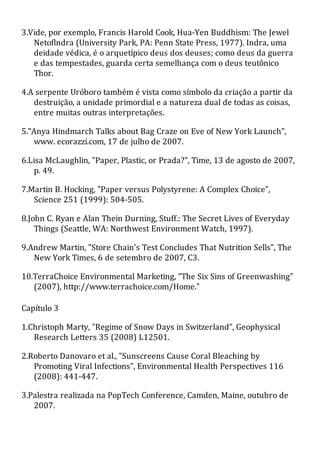 3.Vide, por exemplo, Francis Harold Cook, Hua-Yen Buddhism: The Jewel
Netoflndra (University Park, PA: Penn State Press, 1977). Indra, uma
deidade védica, é o arquetípico deus dos deuses; como deus da guerra
e das tempestades, guarda certa semelhança com o deus teutônico
Thor.
4.A serpente Uróboro também é vista como símbolo da criação a partir da
destruição, a unidade primordial e a natureza dual de todas as coisas,
entre muitas outras interpretações.
5."Anya Hindmarch Talks about Bag Craze on Eve of New York Launch",
www. ecorazzi.com, 17 de julho de 2007.
6.Lisa McLaughlin, "Paper, Plastic, or Prada?", Time, 13 de agosto de 2007,
p. 49.
7.Martin B. Hocking, "Paper versus Polystyrene: A Complex Choice",
Science 251 (1999): 504-505.
8.John C. Ryan e Alan Thein Durning, Stuff.: The Secret Lives of Everyday
Things (Seattle, WA: Northwest Environment Watch, 1997).
9.Andrew Martin, "Store Chain's Test Concludes That Nutrition Sells", The
New York Times, 6 de setembro de 2007, C3.
10.TerraChoice Environmental Marketing, "The Six Sins of Greenwashing"
(2007), http://www.terrachoice.com/Home."
Capítulo 3
1.Christoph Marty, "Regime of Snow Days in Switzerland", Geophysical
Research Letters 35 (2008) L12501.
2.Roberto Danovaro et al., "Sunscreens Cause Coral Bleaching by
Promoting Viral Infections", Environmental Health Perspectives 116
(2008): 441-447.
3.Palestra realizada na PopTech Conference, Camden, Maine, outubro de
2007.
 