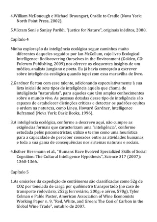 4.William McDonough e Michael Braungart, Cradle to Cradle (Nova York:
North Point Press, 2002).
5.Vikram Soni e Sanjay Parikh, "Justice for Nature", originais inéditos, 2008.
Capítulo 4
Minha exploração da inteligência ecológica segue caminhos muito
diferentes daqueles seguidos por lan McCollum, cujo livro Ecological
Intelligence: Rediscovering Ourselves in the Environment (Golden, CO:
Fulcrum Publishing, 2009) nos oferece os eloquentes insights de um
médico, analista jungiano e poeta. Eu já havia começado a escrever
sobre inteligência ecológica quando topei com essa maravilha de livro.
2.Gardner flertou com esse talento, adicionando especulativamente à sua
lista inicial de sete tipos de inteligência aquela que chama de
inteligência "naturalista", para aqueles que têm amplos conhecimentos
sobre o mundo vivo. As pessoas dotadas desse tipo de inteligência são
capazes de estabelecer distinções críticas e detectar os padrões ocultos
e ordem na natureza, como Lineu. Howard Gardner, Intelligence
Reframed (Nova York: Basic Books, 1996).
3.A inteligência ecológica, conforme a descrevo aqui, não cumpre as
exigências formais que caracterizam uma "inteligência", conforme
estudada pelos psicometristas; utilizo o termo como uma heurística
para a capacidade de perceber conexões entre as atividades humanas
e toda a sua gama de consequências nos sistemas naturais e sociais.
4.Esther Herrmann et al., "Humans Have Evolved Specialized Skills of Social
Cognition: The Cultural Intelligence Hypothesis", Science 317 (2007):
1360-1366.
Capítulo 5
1.As emissões da expedição de contêineres são classificadas como 52g de
CO2 por tonelada de carga por quilômetro transportado (no caso de
transporte rodoviário, 252g; ferroviário, 200g; e aéreo, 570g). Tyler
Colman e Pable Paster, American Association of Wine Economists
Working Paper n. 9, "Red, White, and Green: The Cosi of Carbon in the
Global Wine Trade", outubro de 2007.
 