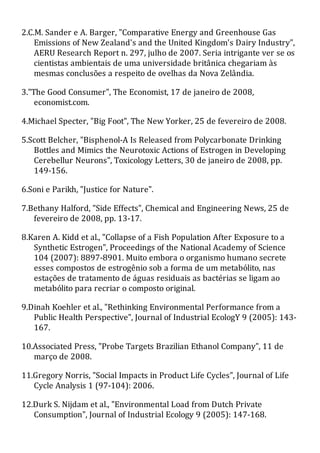 2.C.M. Sander e A. Barger, "Comparative Energy and Greenhouse Gas
Emissions of New Zealand's and the United Kingdom's Dairy Industry",
AERU Research Report n. 297, julho de 2007. Seria intrigante ver se os
cientistas ambientais de uma universidade britânica chegariam às
mesmas conclusões a respeito de ovelhas da Nova Zelândia.
3."The Good Consumer", The Economist, 17 de janeiro de 2008,
economist.com.
4.Michael Specter, "Big Foot", The New Yorker, 25 de fevereiro de 2008.
5.Scott Belcher, "Bisphenol-A Is Released from Polycarbonate Drinking
Bottles and Mimics the Neurotoxic Actions of Estrogen in Developing
Cerebellur Neurons", Toxicology Letters, 30 de janeiro de 2008, pp.
149-156.
6.Soni e Parikh, "Justice for Nature".
7.Bethany Halford, "Side Effects", Chemical and Engineering News, 25 de
fevereiro de 2008, pp. 13-17.
8.Karen A. Kidd et al., "Collapse of a Fish Population After Exposure to a
Synthetic Estrogen", Proceedings of the National Academy of Science
104 (2007): 8897-8901. Muito embora o organismo humano secrete
esses compostos de estrogênio sob a forma de um metabólito, nas
estações de tratamento de águas residuais as bactérias se ligam ao
metabólito para recriar o composto original.
9.Dinah Koehler et al., "Rethinking Environmental Performance from a
Public Health Perspective", Journal of Industrial EcologY 9 (2005): 143-
167.
10.Associated Press, "Probe Targets Brazilian Ethanol Company", 11 de
março de 2008.
11.Gregory Norris, "Social Impacts in Product Life Cycles", Journal of Life
Cycle Analysis 1 (97-104): 2006.
12.Durk S. Nijdam et al., "Environmental Load from Dutch Private
Consumption", Journal of Industrial Ecology 9 (2005): 147-168.
 