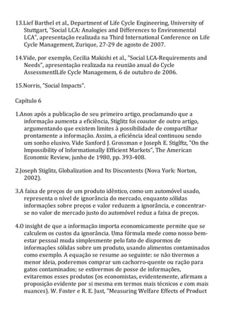 13.Lief Barthel et al., Department of Life Cycle Engineering, University of
Stuttgart, "Social LCA: Analogies and Differences to Environmental
LCA", apresentação realizada na Third International Conference on Life
Cycle Management, Zurique, 27-29 de agosto de 2007.
14.Vide, por exemplo, Cecilia Makishi et al., "Social LCA-Requirements and
Needs", apresentação realizada na reunião anual do Cycle
AssessmentlLife Cycle Managemem, 6 de outubro de 2006.
15.Norris, "Social Impacts".
Capítulo 6
1.Anos após a publicação de seu primeiro artigo, proclamando que a
informação aumenta a eficiência, Stiglitz foi coautor de outro artigo,
argumentando que existem limites à possibilidade de compartilhar
prontamente a informação. Assim, a eficiência ideal continuou sendo
um sonho elusivo. Vide Sanford J. Grossman e Joseph E. Stiglftz, "On the
Impossibility of Informationally Efficient Markets", The American
Economic Review, junho de 1980, pp. 393-408.
2.Joseph Stiglitz, Globalization and Its Discontents (Nova York: Norton,
2002).
3.A faixa de preços de um produto idêntico, como um automóvel usado,
representa o nível de ignorância do mercado, enquanto sólidas
informações sobre preços e valor reduzem a ignorância, e concentrar-
se no valor de mercado justo do automóvel reduz a faixa de preços.
4.O insight de que a informação importa economicamente permite que se
calculem os custos da ignorância. Uma fórmula mede como nosso bem-
estar pessoal muda simplesmente pelo fato de dispormos de
informações sólidas sobre um produto, usando alimentos contaminados
como exemplo. A equação se resume ao seguinte: se não tivermos a
menor ideia, poderemos comprar um cachorro-quente ou ração para
gatos contaminados; se estivermos de posse de informações,
evitaremos esses produtos (os economistas, evidentemente, afirmam a
proposição evidente por si mesma em termos mais técnicos e com mais
nuances). W. Foster e R. E. Just, "Measuring Welfare Effects of Product
 