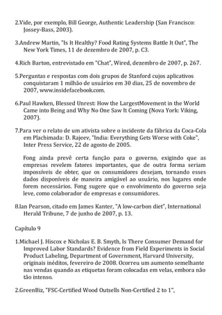 2.Vide, por exemplo, Bill George, Authentic Leadership (San Francisco:
Jossey-Bass, 2003).
3.Andrew Martin, "Is It Healthy? Food Rating Systems Battle It Out", The
New York Times, 11 de dezembro de 2007, p. C3.
4.Rich Barton, entrevistado em "Chat", Wired, dezembro de 2007, p. 267.
5.Perguntas e respostas com dois grupos de Stanford cujos aplicativos
conquistaram 1 milhão de usuários em 30 dias, 25 de novembro de
2007, www.insidefacebook.com.
6.Paul Hawken, Blessed Unrest: How the LargestMovement in the World
Came into Being and Why No One Saw It Coming (Nova York: Viking,
2007).
7.Para ver o relato de um ativista sobre o incidente da fábrica da Coca-Cola
em Plachimada: D. Rajeev, "India: Everything Gets Worse with Coke",
Inter Press Service, 22 de agosto de 2005.
Fong ainda prevê certa função para o governo, exigindo que as
empresas revelem fatores importantes, que de outra forma seriam
impossíveis de obter, que os consumidores desejam, tornando esses
dados disponíveis de maneira amigável ao usuário, nos lugares onde
forem necessários. Fong sugere que o envolvimento do governo seja
leve, como colaborador de empresas e consumidores.
8.lan Pearson, citado em James Kanter, "A low-carbon diet", International
Herald Tribune, 7 de junho de 2007, p. 13.
Capítulo 9
1.Michael J. Hiscox e Nicholas E. B. Smyth, Is There Consumer Demand for
Improved Labor Standards? Evidence from Field Experiments in Social
Product Labeling, Department of Government, Harvard University,
originais inéditos, fevereiro de 2008. Ocorreu um aumento semelhante
nas vendas quando as etiquetas foram colocadas em velas, embora não
tão intenso.
2.GreenBiz, "FSC-Certified Wood Outsells Non-Certified 2 to 1",
 