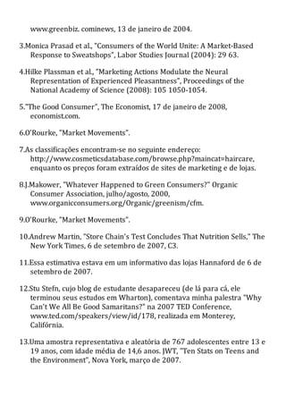 www.greenbiz. cominews, 13 de janeiro de 2004.
3.Monica Prasad et al., "Consumers of the World Unite: A Market-Based
Response to Sweatshops", Labor Studies Journal (2004): 29 63.
4.Hilke Plassman et al., "Marketing Actions Modulate the Neural
Representation of Experienced Pleasantness", Proceedings of the
National Academy of Science (2008): 105 1050-1054.
5."The Good Consumer", The Economist, 17 de janeiro de 2008,
economist.com.
6.O'Rourke, "Market Movements".
7.As classificações encontram-se no seguinte endereço:
http://www.cosmeticsdatabase.com/browse.php?maincat=haircare,
enquanto os preços foram extraídos de sites de marketing e de lojas.
8.J.Makower, "Whatever Happened to Green Consumers?" Organic
Consumer Association, julho/agosto, 2000,
www.organicconsumers.org/Organic/greenism/cfm.
9.O'Rourke, "Market Movements".
10.Andrew Martin, "Store Chain's Test Concludes That Nutrition Sells," The
New York Times, 6 de setembro de 2007, C3.
11.Essa estimativa estava em um informativo das lojas Hannaford de 6 de
setembro de 2007.
12.Stu Stefn, cujo blog de estudante desapareceu (de lá para cá, ele
terminou seus estudos em Wharton), comentava minha palestra "Why
Can't We All Be Good Samaritans?" na 2007 TED Conference,
www.ted.com/speakers/view/id/178, realizada em Monterey,
Califórnia.
13.Uma amostra representativa e aleatória de 767 adolescentes entre 13 e
19 anos, com idade média de 14,6 anos. JWT, "Ten Stats on Teens and
the Environment", Nova York, março de 2007.
 