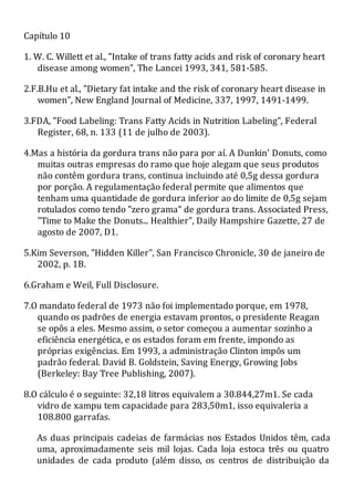 Capítulo 10
1. W. C. Willett et al., "Intake of trans fatty acids and risk of coronary heart
disease among women", The Lancei 1993, 341, 581-585.
2.F.B.Hu et al., "Dietary fat intake and the risk of coronary heart disease in
women", New England Journal of Medicine, 337, 1997, 1491-1499.
3.FDA, "Food Labeling: Trans Fatty Acids in Nutrition Labeling", Federal
Register, 68, n. 133 (11 de julho de 2003).
4.Mas a história da gordura trans não para por aí. A Dunkin' Donuts, como
muitas outras empresas do ramo que hoje alegam que seus produtos
não contêm gordura trans, continua incluindo até 0,5g dessa gordura
por porção. A regulamentação federal permite que alimentos que
tenham uma quantidade de gordura inferior ao do limite de 0,5g sejam
rotulados como tendo "zero grama" de gordura trans. Associated Press,
"Time to Make the Donuts... Healthier", Daily Hampshire Gazette, 27 de
agosto de 2007, D1.
5.Kim Severson, "Hidden Killer", San Francisco Chronicle, 30 de janeiro de
2002, p. 1B.
6.Graham e Weil, Full Disclosure.
7.O mandato federal de 1973 não foi implementado porque, em 1978,
quando os padrões de energia estavam prontos, o presidente Reagan
se opôs a eles. Mesmo assim, o setor começou a aumentar sozinho a
eficiência energética, e os estados foram em frente, impondo as
próprias exigências. Em 1993, a administração Clinton impôs um
padrão federal. David B. Goldstein, Saving Energy, Growing Jobs
(Berkeley: Bay Tree Publishing, 2007).
8.O cálculo é o seguinte: 32,18 litros equivalem a 30.844,27m1. Se cada
vidro de xampu tem capacidade para 283,50m1, isso equivaleria a
108.800 garrafas.
As duas principais cadeias de farmácias nos Estados Unidos têm, cada
uma, aproximadamente seis mil lojas. Cada loja estoca três ou quatro
unidades de cada produto (além disso, os centros de distribuição da
 