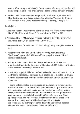 cadeia têm estoque adicional). Desse modo, são necessárias 24 mil
unidades para encher as prateleiras de todas as lojas com um produto.
9.Jim Hartzfeld, citado em Peter Senge et al., The Necessary Revolution:
How Individuals and Organizations Are Working Together to Create a
Sustainable World (Nova York: Doubleday Currency, 2008), p. 21.
Capítulo 11
1.Gardiner Harris, "Doctor Links a Man's Illness to a Microwave Popcorn
Habit", The New York Times, 5 de setembro de 2007, p. A23.
2.Associated Press, "Microwave Popcorn to Omit a Risky Chemical", The
New York Times, 6 de setembro de 2007, p. C12.
3.Associated Press, "Heavy Popcorn User Ailing", Daily Hampshire Gazette,
p. 4.
4."Respiratory Health and Safety in the Flavoring Manufacturing
Workplace", agosto de 2004, www.lfraorg.org/Enclosures/News?
RespiratoryRpt.pdf.
5.Uma fonte muito citada de estimativas do número de substâncias
químicas é: Guide to the Business of Chemistry, 2006 Edition (Arlington,
VA: American Chemistry Council 2006).
6.Na verdade, as possibilidades combinatórias são muito maiores. As cerca
de três mil substâncias químicas mais usadas, se estudadas em grupos
de três, poderiam ser combinadas em aproximadamente 85 bilhões de
maneiras.
Como os testes sobre a carga orgânica mediram em torno de dois a
três mil substâncias químicas cada (muito menos do que as mais de 85
mil substâncias químicas constantes do registro federal), e, mesmo
assim, detectaram facilmente de 100 a 300 substâncias químicas em
cada pessoa, as possibilidades combinatórias são enormes. E isso
apenas para as combinações das substâncias químicas em si - sem
contar dose, momento, individualidade genética, infecções
concomitantes ou outros problemas de saúde que possam ocorrer
simultaneamente, como estresse, baixa imunidade etc.
 