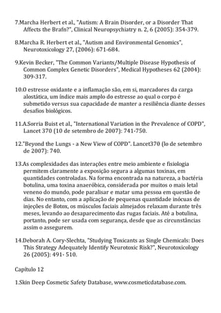 7.Marcha Herbert et al., "Autism: A Brain Disorder, or a Disorder That
Affects the Brafn?", Clinical Neuropsychiatry n. 2, 6 (2005): 354-379.
8.Marcha R. Herbert et al., "Autism and Environmental Genomics",
Neurotoxicology 27, (2006): 671-684.
9.Kevin Becker, "The Common Variants/Multiple Disease Hypothesis of
Common Complex Genetic Disorders", Medical Hypotheses 62 (2004):
309-317.
10.O estresse oxidante e a inflamação são, em si, marcadores da carga
alostática, um índice mais amplo do estresse ao qual o corpo é
submetido versus sua capacidade de manter a resiliência diante desses
desafios biológicos.
11.A.Sorria Buist et al., "International Variation in the Prevalence of COPD",
Lancet 370 (10 de setembro de 2007): 741-750.
12."Beyond the Lungs - a New View of COPD". Lancet370 (lo de setembro
de 2007): 740.
13.As complexidades das interações entre meio ambiente e fisiologia
permitem claramente a exposição segura a algumas toxinas, em
quantidades controladas. Na forma encontrada na natureza, a bactéria
botulina, uma toxina anaeróbica, considerada por muitos o mais letal
veneno do mundo, pode paralisar e matar uma pessoa em questão de
dias. No entanto, com a aplicação de pequenas quantidade inócuas de
injeções de Botox, os músculos faciais almejados relaxam durante três
meses, levando ao desaparecimento das rugas faciais. Até a botulina,
portanto, pode ser usada com segurança, desde que as circunstâncias
assim o assegurem.
14.Deborah A. Cory-Slechta, "Studying Toxicants as Single Chemicals: Does
This Strategy Adequately Identify Neurotoxic Risk?", Neurotoxicology
26 (2005): 491- 510.
Capítulo 12
1.Skin Deep Cosmetic Safety Database, www.cosmeticdatabase.com.
 