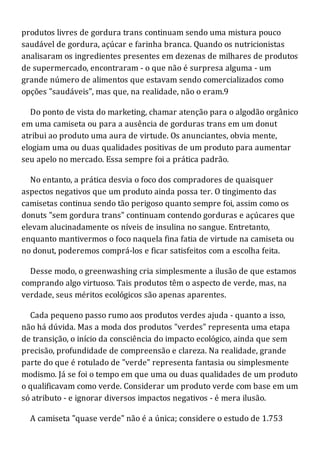 produtos livres de gordura trans continuam sendo uma mistura pouco
saudável de gordura, açúcar e farinha branca. Quando os nutricionistas
analisaram os ingredientes presentes em dezenas de milhares de produtos
de supermercado, encontraram - o que não é surpresa alguma - um
grande número de alimentos que estavam sendo comercializados como
opções "saudáveis", mas que, na realidade, não o eram.9
Do ponto de vista do marketing, chamar atenção para o algodão orgânico
em uma camiseta ou para a ausência de gorduras trans em um donut
atribui ao produto uma aura de virtude. Os anunciantes, obvia mente,
elogiam uma ou duas qualidades positivas de um produto para aumentar
seu apelo no mercado. Essa sempre foi a prática padrão.
No entanto, a prática desvia o foco dos compradores de quaisquer
aspectos negativos que um produto ainda possa ter. O tingimento das
camisetas continua sendo tão perigoso quanto sempre foi, assim como os
donuts "sem gordura trans" continuam contendo gorduras e açúcares que
elevam alucinadamente os níveis de insulina no sangue. Entretanto,
enquanto mantivermos o foco naquela fina fatia de virtude na camiseta ou
no donut, poderemos comprá-los e ficar satisfeitos com a escolha feita.
Desse modo, o greenwashing cria simplesmente a ilusão de que estamos
comprando algo virtuoso. Tais produtos têm o aspecto de verde, mas, na
verdade, seus méritos ecológicos são apenas aparentes.
Cada pequeno passo rumo aos produtos verdes ajuda - quanto a isso,
não há dúvida. Mas a moda dos produtos "verdes" representa uma etapa
de transição, o início da consciência do impacto ecológico, ainda que sem
precisão, profundidade de compreensão e clareza. Na realidade, grande
parte do que é rotulado de "verde" representa fantasia ou simplesmente
modismo. Já se foi o tempo em que uma ou duas qualidades de um produto
o qualificavam como verde. Considerar um produto verde com base em um
só atributo - e ignorar diversos impactos negativos - é mera ilusão.
A camiseta "quase verde" não é a única; considere o estudo de 1.753
 