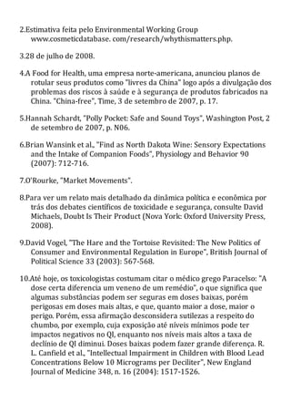 2.Estimativa feita pelo Environmental Working Group
www.cosmeticdatabase. com/research/whythismatters.php.
3.28 de julho de 2008.
4.A Food for Health, uma empresa norte-americana, anunciou planos de
rotular seus produtos como "livres da China" logo após a divulgação dos
problemas dos riscos à saúde e à segurança de produtos fabricados na
China. "China-free", Time, 3 de setembro de 2007, p. 17.
5.Hannah Schardt, "Polly Pocket: Safe and Sound Toys", Washington Post, 2
de setembro de 2007, p. N06.
6.Brian Wansink et al., "Find as North Dakota Wine: Sensory Expectations
and the Intake of Companion Foods", Physiology and Behavior 90
(2007): 712-716.
7.O'Rourke, "Market Movements".
8.Para ver um relato mais detalhado da dinâmica política e econômica por
trás dos debates científicos de toxicidade e segurança, consulte David
Michaels, Doubt Is Their Product (Nova York: Oxford University Press,
2008).
9.David Vogel, "The Hare and the Tortoise Revisited: The New Politics of
Consumer and Environmental Regulation in Europe", British Journal of
Political Science 33 (2003): 567-568.
10.Até hoje, os toxicologistas costumam citar o médico grego Paracelso: "A
dose certa diferencia um veneno de um remédio", o que significa que
algumas substâncias podem ser seguras em doses baixas, porém
perigosas em doses mais altas, e que, quanto maior a dose, maior o
perigo. Porém, essa afirmação desconsidera sutilezas a respeito do
chumbo, por exemplo, cuja exposição até níveis mínimos pode ter
impactos negativos no QI, enquanto nos níveis mais altos a taxa de
declínio de QI diminui. Doses baixas podem fazer grande diferença. R.
L. Canfield et al., "Intellectual Impairment in Children with Blood Lead
Concentrations Below 10 Micrograms per Deciliter", New England
Journal of Medicine 348, n. 16 (2004): 1517-1526.
 