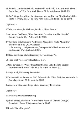 11.Richard Canfield foi citado em David Leonhardt, "Lessons even Thomas
Could Learn", The New York Times, 24 de outubro de 2007, C3.
12.Dr.Philippe Grandjean foi citado em Marian Burros, "Studies Link Other
Ills to Mercury, Too", The New York Times, 23 de janeiro de 2008.
Capítulo 13
1.Vide, por exemplo, Michaels, Doubt Is Their Product.
2.Alexander Cockburn, "How Coca-Cola Gave Back to Plachimada",
Counterpunch, 16/17 de abril de 2005.
3."The Coca-Cola Company Addresses Allegations Made About Our
Business in India", www.thecoca-
colacompany.com/presscenter/viewpoints-India situation. html,
postado em 1° de junho de 2004.
4.Citado em Senge et al., Necessary Revolution, p. 78.
5.Senge et al. Necessary Revolution, p. 84.
6.Dane Lawrence, "Water Investment Sends Coke Back to Basics",
International Herald Tribune, 6 de junho de 2007, p. 7.
7.Senge et al., Necessary Revolution.
8.Entrevistei Len Sauers no dia 27 de maio de 2008. Ele foi entrevistado na
Brandweek, em 20 de maio de 2008.
9.Andersen, citado em Senge et al., Necessary Revolution.
Capítulo 14
1.Earthster, www.earthster.org.
2.John Fleming, citado em "More Firms Focus on Climate Change",
Associated Press, 25 de setembro de 2007.
3.Norris, "Social Impacts".
 