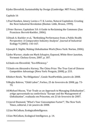8.John Ehrenfeld, Sustainability by Design (Cambridge: MIT Press, 2008).
Capítulo 16
1.Paul Hawken, Amory Lovins e T. K. Lovins, Natural Capitalism: Creating
the Next Industrial Revolution (Boston: Little, Brown, 1999).
2.Peter Barnes, Capitalism 3.0: A Guide to Reclaiming the Commons (San
Francisco: Berrett-Koehler, 2006).
3.Dinah A. Koehler et al., "Rethinking Performance from a Public Health
Perspective: A Comparative Industry Analysis", Journal of Industrial
Ecology 9 (2005): 143-167.
4.Joseph E. Stiglitz, Making Globalization Work (Nova York: Norton, 2006).
5.John Warner, citado em Mark Schapiro, Exposed, White River Junction,
Vermont: Chelsea Green, 2007, p. 187.
6.Citado em Ehrenfeld, "Eco-Efficiency."
7.Citado em Alexandra Harney, The China Price: The True Cost of Chinese
Competitive Advantage (Nova York: Penguin, 2008), p. 233.
8.Robert Reich, "No Obligations", Conde NastPortfolio, janeiro de 2008.
9.Megha Bahree, "Child Labor", Forbes, 25 de fevereiro de 2008, pp. 73-
79.
10.Michael Hiscox, "Fair Trade as an Approach to Managing Globalization",
artigo apresentado na conferência "Europe and the Management of
Globalization", realizada em Princeton, em 23 de fevereiro de 2007.
11.Jared Diamond, "What's Your Consumption Factor?", The New York
Times, editorial, 2 de janeiro de 2008.
12.Ian McCollum, Ecologicallntelligence.
13.lan McCollum, Ecological Intelligence, p. 14.
 