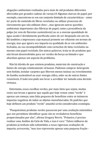 alegações ambientais realizadas para mais de mil produtos diferentes
oferecidos por grandes cadeias de varejo.10 Algumas marcas de papel, por
exemplo, concentram-se em um conjunto limitado de características - como
ter parte do conteúdo de fibras recicladas ou utilizar processos de
clareamento que não utilizam cloro -, mas ignoram outras questões
ambientais importantes das fábricas de papel, como a procedência da
polpa (se vem de florestas sustentáveis) ou se a enorme quantidade de
água usada é devidamente purificada antes de ser despejada em um rio.
Há também a impressora cujo manual promete ser eficiente em termos de
energia, mas que ignora seu impacto na qualidade do ar em ambientes
fechados, ou sua incompatibilidade com cartuchos de tinta reciclados ou
mesmo com papel reciclado. Em outras palavras, trata-se de produtos que
não foram desenvolvidos para ser verdes do berço ao túmulo e que
abordam apenas um aspecto do problema.
Não há dúvida de que existem produtos, materiais de construção e
fontes de energia relativamente virtuosos. Podemos comprar detergente
sem fosfato, instalar carpetes que liberem menos toxinas ou revestimentos
de bambu sustentável ou usar energia cólica, solar ou de outras fontes
renováveis. E tudo isso pode nos levar a acreditar ter tomado uma decisão
virtuosa.
Entretanto, essas escolhas verdes, por mais úteis que sejam, muitas
vezes nos levam a ignorar que aquilo que hoje vemos como "verde" é
apenas um começo, uma fatia pequena de benefícios entre os inúmeros
impactos negativos de todos os objetos manufaturados. Os padrões que
hoje definem um produto "verde" amanhã serão considerados ecomiopia.
"Pouquíssimos produtos verdes passaram por uma avaliação sistemática
que nos permitisse identificar quais são os verdadeiros benefícios
proporcionados por eles", afirma Gregory Norris. "Primeiro, é preciso
realizar uma Análise do Ciclo de Vida, e isso é raro." Talvez milhares de
produtos já tenham sido submetidos a essas rigorosas avaliações de
impacto, acrescenta, "mas isso representa apenas uma pequena fração -
 