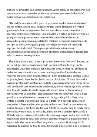 milhões de produtos são comercializados. Além disso, os consumidores não
percebem as interconexões existentes entre os processos industriais",
muito menos suas inúmeras consequências.
"Os padrões estabelecidos para os produtos verdes são muito baixos",
conclui Norris. Nossa atual fixação em uma única dimensão de "verde"
ignora os inúmeros impactos adversos que obscurecem até os itens
aparentemente mais virtuosos. Como mostra a Análise do Ciclo de Vida de
qualquer coisa, praticamente todos os bens manufaturados estão
associados pelo menos a quantidades mínimas de toxinas ambientais, de
um tipo ou outro, em alguma parte dos vários recessos da cadeia de
suprimentos industrial. Tudo que é produzido tem inúmeras
consequências; concentrar-se em um problema isoladamente negligencia
todas as outras consequências.
Um editor (não o meu) queria produzir livros mais "verdes". Encontrou
um papel que havia sido branqueado por um método de oxigenação
ecoamigável, que não utilizava toneladas de cloro, e comprou créditos de
carbono - investimentos em usinas de energia cólica localizadas em
reservas indígenas nos Estados Unidos - para compensar a energia usada
na produção do livro. Porém, havia outros obstáculos. "A tinta foi um dos
maiores problemas", contou-me. "A tinta usada para imprimir livros havia
sido produzida com substâncias sintéticas, que são tóxicas. Quando termina
uma fase de produção ou da impressão de um livro, os impressores
precisam lavar os cilindros; eles simplesmente costumavam lavar a tinta
que ficava nos cilindros no escoamento de água da gráfica. Hoje, eles
tentam detectar o excesso de tinta. Se a tinta for à base de água, é fácil -
mas, se for à base de óleo, eles precisam lavar os cilindros com solvente,
muitos dos quais também são tóxicos. A tinta de soja tornou-se moda como
alternativa verde, mas, na verdade, a tinta de 'soja' contém apenas 8% a
10% de soja; o restante é tão poluente quanto qualquer outro tipo de tinta.
Tentei usar tinta de soja, mas preciso imprimir imagens em quatro cores e
apenas três das tintas atendiam ao padrão - a quarta ficava aquém da
exigência de padrão de 8% de soja. Assim, não pude alegar que o processo
 