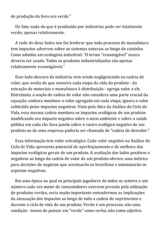 de produção do livro era verde."
De fato, nada do que é produzido por indústrias pode ser totalmente
verde; apenas relativamente.
A rede do deus Indra nos faz lembrar que todo processo de manufatura
tem impactos adversos sobre os sistemas naturais ao longo do caminho.
Como admitiu um ecologista industrial: "O termo "ecoamigável" nunca
deveria ser usado. Todos os produtos industrializados são apenas
relativamente ecoamigáveis."
Esse lado obscuro da indústria vem sendo negligenciado na cadeia de
valor, que avalia de que maneira cada etapa da vida do produto - da
extração de materiais e manufatura à distribuição - agrega valor a ele.
Entretanto, a noção de cadeia de valor não considera uma parte crucial da
equação: embora monitore o valor agregado em cada etapa, ignora o valor
subtraído pelos impactos negativos. Visto pela ótica da Análise do Ciclo de
Vida, essa mesma cadeia monitora os impactos ecológicos de um produto
modificando seu impacto negativo sobre o meio ambiente e sobre a saúde
pública em cada elo. Essa janela sobre o rastro ecológico negativo de um
produto ou de uma empresa poderia ser chamada de "cadeia de desvalor."
Essa informação tem valor estratégico. Cada valor negativo na Análise do
Ciclo de Vida apresenta potencial de aperfeiçoamento e de melhora dos
impactos ecológicos gerais de um produto. A avaliação dos lados positivos e
negativos ao longo da cadeia de valor de um produto oferece uma métrica
para decisões de negócios que acentuarão os benefícios e minimizarão os
aspectos negativos.
Em uma época na qual os principais jogadores de todos os setores e um
número cada vez maior de consumidores exercem pressão pela utilização
de produtos verdes, seria muito importante entendermos as implicações
da atenuação dos impactos ao longo de toda a cadeia de suprimentos e
durante o ciclo de vida de um produto. Verde é um processo, não uma
condição - temos de pensar em "verde" como verbo, não como adjetivo.
 