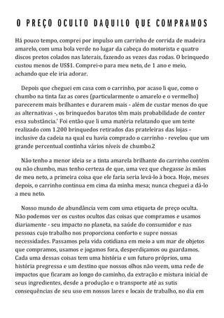 Há pouco tempo, comprei por impulso um carrinho de corrida de madeira
amarelo, com uma bola verde no lugar da cabeça do motorista e quatro
discos pretos colados nas laterais, fazendo as vezes das rodas. O brinquedo
custou menos de US$1. Comprei-o para meu neto, de 1 ano e meio,
achando que ele iria adorar.
Depois que cheguei em casa com o carrinho, por acaso li que, como o
chumbo na tinta faz as cores (particularmente o amarelo e o vermelho)
parecerem mais brilhantes e durarem mais - além de custar menos do que
as alternativas -, os brinquedos baratos têm mais probabilidade de conter
essa substância.' Foi então que li uma matéria relatando que um teste
realizado com 1.200 brinquedos retirados das prateleiras das lojas -
inclusive da cadeia na qual eu havia comprado o carrinho - revelou que um
grande percentual continha vários níveis de chumbo.2
Não tenho a menor ideia se a tinta amarela brilhante do carrinho contém
ou não chumbo, mas tenho certeza de que, uma vez que chegasse às mãos
de meu neto, a primeira coisa que ele faria seria levá-lo à boca. Hoje, meses
depois, o carrinho continua em cima da minha mesa; nunca cheguei a dá-lo
a meu neto.
Nosso mundo de abundância vem com uma etiqueta de preço oculta.
Não podemos ver os custos ocultos das coisas que compramos e usamos
diariamente - seu impacto no planeta, na saúde do consumidor e nas
pessoas cujo trabalho nos proporciona conforto e supre nossas
necessidades. Passamos pela vida cotidiana em meio a um mar de objetos
que compramos, usamos e jogamos fora, desperdiçamos ou guardamos.
Cada uma dessas coisas tem uma história e um futuro próprios, uma
história pregressa e um destino que nossos olhos não veem, uma rede de
impactos que ficaram ao longo do caminho, da extração e mistura inicial de
seus ingredientes, desde a produção e o transporte até as sutis
consequências de seu uso em nossos lares e locais de trabalho, no dia em
 