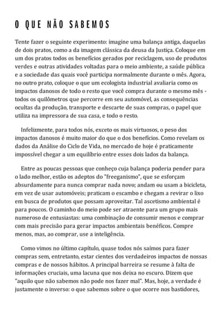 Tente fazer o seguinte experimento: imagine uma balança antiga, daquelas
de dois pratos, como a da imagem clássica da deusa da Justiça. Coloque em
um dos pratos todos os benefícios gerados por reciclagem, uso de produtos
verdes e outras atividades voltadas para o meio ambiente, a saúde pública
e a sociedade das quais você participa normalmente durante o mês. Agora,
no outro prato, coloque o que um ecologista industrial avaliaria como os
impactos danosos de todo o resto que você compra durante o mesmo mês -
todos os quilômetros que percorre em seu automóvel, as consequências
ocultas da produção, transporte e descarte de suas compras, o papel que
utiliza na impressora de sua casa, e todo o resto.
Infelizmente, para todos nós, exceto os mais virtuosos, o peso dos
impactos danosos é muito maior do que o dos benefícios. Como revelam os
dados da Análise do Ciclo de Vida, no mercado de hoje é praticamente
impossível chegar a um equilíbrio entre esses dois lados da balança.
Entre as poucas pessoas que conheço cuja balança poderia pender para
o lado melhor, estão os adeptos do "freeganismo", que se esforçam
absurdamente para nunca comprar nada novo; andam ou usam a bicicleta,
em vez de usar automóveis; praticam o escambo e chegam a revirar o lixo
em busca de produtos que possam aproveitar. Tal ascetismo ambiental é
para poucos. O caminho do meio pode ser atraente para um grupo mais
numeroso de entusiastas: uma combinação de consumir menos e comprar
com mais precisão para gerar impactos ambientais benéficos. Compre
menos, mas, ao comprar, use a inteligência.
Como vimos no último capítulo, quase todos nós saímos para fazer
compras sem, entretanto, estar cientes dos verdadeiros impactos de nossas
compras e de nossos hábitos. A principal barreira se resume à falta de
informações cruciais, uma lacuna que nos deixa no escuro. Dizem que
"aquilo que não sabemos não pode nos fazer mal". Mas, hoje, a verdade é
justamente o inverso: o que sabemos sobre o que ocorre nos bastidores,
 