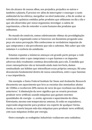fora do alcance de nossos olhos, nos prejudica, prejudica os outros e
também o planeta. É preciso ver além do interruptor e enxergar o custo
ambiental da luz elétrica; mergulhar no nível molecular, a fim de avaliar as
substâncias químicas emitidas pelos produtos que utilizamos no dia a dia e
que são absorvidas por nosso organismo; investigar a cadeia de
suprimentos, a fim de entender o custo humano dos produtos que
utilizamos.
No mundo do comércio, somos coletivamente vítimas da prestidigitação:
o mercado é organizado como se houvesse um ilusionista pregando uma
peça em nossa percepção. Não conhecemos os verdadeiros impactos do
que compramos e não percebemos que não o sabemos. Não saber que não
notamos é a essência da autoilusão.
Estamos expostos a inúmeras ameaças em grande parte porque a rede
de conexões entre o que compramos e o que fazemos e os impactos
adversos dela resultantes continua desconhecida para nós. À medida que
essas consequências vão se tornando ainda mais terríveis, damos
continuidade aos hábitos que intensificam essas próprias ameaças. Há uma
desconexão fundamental dentro de nossa consciência, entre o que fazemos
e sua importância.
Um exemplo: o Swiss Federal Institute for Snow and Avalanche Research
documenta um aquecimento que leva as encostas das montanhas abaixo
de 1500m a receberem 20% menos de neve do que recebiam nas décadas
anteriores.' A diminuição da neve significa que os resorts precisam
produzir neve artificial, usando máquinas que gastam enormes
quantidades de energia - e, assim, agravam o aquecimento do clima.
Entretanto, mesmo com temperaturas amenas, lá estão os esquiadores,
esperando alegremente para praticar seu esporte de qualquer forma.
Assim, os resorts lançam mão das máquinas para produzir neve artificial,
com suas máquinas ávidas por energia.
Outro exemplo: os ecologistas industriais realizaram uma cuidadosa
 