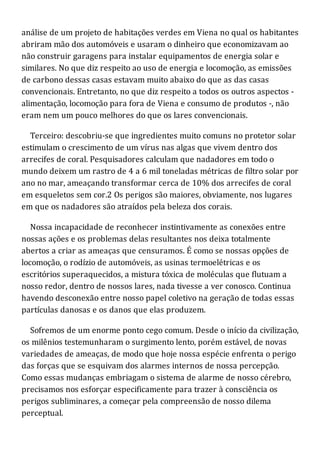análise de um projeto de habitações verdes em Viena no qual os habitantes
abriram mão dos automóveis e usaram o dinheiro que economizavam ao
não construir garagens para instalar equipamentos de energia solar e
similares. No que diz respeito ao uso de energia e locomoção, as emissões
de carbono dessas casas estavam muito abaixo do que as das casas
convencionais. Entretanto, no que diz respeito a todos os outros aspectos -
alimentação, locomoção para fora de Viena e consumo de produtos -, não
eram nem um pouco melhores do que os lares convencionais.
Terceiro: descobriu-se que ingredientes muito comuns no protetor solar
estimulam o crescimento de um vírus nas algas que vivem dentro dos
arrecifes de coral. Pesquisadores calculam que nadadores em todo o
mundo deixem um rastro de 4 a 6 mil toneladas métricas de filtro solar por
ano no mar, ameaçando transformar cerca de 10% dos arrecifes de coral
em esqueletos sem cor.2 Os perigos são maiores, obviamente, nos lugares
em que os nadadores são atraídos pela beleza dos corais.
Nossa incapacidade de reconhecer instintivamente as conexões entre
nossas ações e os problemas delas resultantes nos deixa totalmente
abertos a criar as ameaças que censuramos. É como se nossas opções de
locomoção, o rodízio de automóveis, as usinas termoelétricas e os
escritórios superaquecidos, a mistura tóxica de moléculas que flutuam a
nosso redor, dentro de nossos lares, nada tivesse a ver conosco. Continua
havendo desconexão entre nosso papel coletivo na geração de todas essas
partículas danosas e os danos que elas produzem.
Sofremos de um enorme ponto cego comum. Desde o início da civilização,
os milênios testemunharam o surgimento lento, porém estável, de novas
variedades de ameaças, de modo que hoje nossa espécie enfrenta o perigo
das forças que se esquivam dos alarmes internos de nossa percepção.
Como essas mudanças embriagam o sistema de alarme de nosso cérebro,
precisamos nos esforçar especificamente para trazer à consciência os
perigos subliminares, a começar pela compreensão de nosso dilema
perceptual.
 