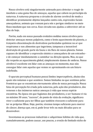 Nosso cérebro está singularmente antenado para detectar e reagir de
imediato a uma gama fixa de ameaças, aquelas que cabem no periscópio da
natureza. A natureza preparou o circuito de alarme cerebral de modo a
identificar prontamente objetos lançados contra nós, expressões faciais
ameaçadoras, animais que rosnam para nós e perigos similares no meio
físico imediato que nos cerca. Esse circuito nos ajudou a sobreviver até os
dias de hoje.
Porém, nada em nosso passado evolutivo moldou nosso cérebro para
detectar ameaças menos palpáveis, como o lento aquecimento do planeta, a
traiçoeira disseminação de destrutivos particulados químicos no ar que
respiramos e nos alimentos que ingerimos, tampouco a inexorável
destruição de grande parte da fauna e da flora de nosso planeta. Somos
capazes de identificar a expressão sinistra e ameaçadora de um estranho -
e de começar imediatamente a caminhar na direção oposta. Mas, no que
diz respeito ao aquecimento global, simplesmente damos de ombros. Nosso
cérebro é excelente em lidar com as ameaças no momento, mas não
consegue lidar com aquelas que vemos se aproximando em um futuro
indefinido.
O aparato perceptual humano possui limites imperceptíveis, abaixo dos
quais não notamos o que acontece. Somos limitados no que sentimos pelas
fronteiras que se encontram eternamente além de nossa percepção. Nossa
faixa de percepção foi criada pela natureza, pela ação dos predadores, dos
venenos e das inúmeras outras ameaças à vida que nossa espécie
encontrou. Na época em que fugíamos dos predadores, o ser humano vi via
no máximo 30 anos; "sucesso", do ponto de vista da evolução, significava
viver o suficiente para ter filhos que também vivessem o suficiente para
ter os próprios filhos. Hoje, porém, vivemos tempo suficiente para morrer
de câncer, doença que, em si, pode levar três ou mais décadas para se
desenvolver.
Inventamos os processos industriais e adquirimos hábitos de vida que,
cumulativamente, podem causar, aos poucos, a erosão do limitado nicho de
 