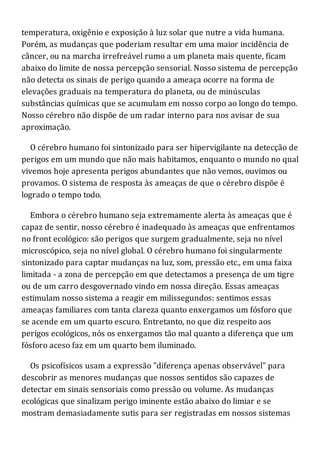 temperatura, oxigênio e exposição à luz solar que nutre a vida humana.
Porém, as mudanças que poderiam resultar em uma maior incidência de
câncer, ou na marcha irrefreável rumo a um planeta mais quente, ficam
abaixo do limite de nossa percepção sensorial. Nosso sistema de percepção
não detecta os sinais de perigo quando a ameaça ocorre na forma de
elevações graduais na temperatura do planeta, ou de minúsculas
substâncias químicas que se acumulam em nosso corpo ao longo do tempo.
Nosso cérebro não dispõe de um radar interno para nos avisar de sua
aproximação.
O cérebro humano foi sintonizado para ser hipervigilante na detecção de
perigos em um mundo que não mais habitamos, enquanto o mundo no qual
vivemos hoje apresenta perigos abundantes que não vemos, ouvimos ou
provamos. O sistema de resposta às ameaças de que o cérebro dispõe é
logrado o tempo todo.
Embora o cérebro humano seja extremamente alerta às ameaças que é
capaz de sentir, nosso cérebro é inadequado às ameaças que enfrentamos
no front ecológico: são perigos que surgem gradualmente, seja no nível
microscópico, seja no nível global. O cérebro humano foi singularmente
sintonizado para captar mudanças na luz, som, pressão etc., em uma faixa
limitada - a zona de percepção em que detectamos a presença de um tigre
ou de um carro desgovernado vindo em nossa direção. Essas ameaças
estimulam nosso sistema a reagir em milissegundos: sentimos essas
ameaças familiares com tanta clareza quanto enxergamos um fósforo que
se acende em um quarto escuro. Entretanto, no que diz respeito aos
perigos ecológicos, nós os enxergamos tão mal quanto a diferença que um
fósforo aceso faz em um quarto bem iluminado.
Os psicofísicos usam a expressão "diferença apenas observável" para
descobrir as menores mudanças que nossos sentidos são capazes de
detectar em sinais sensoriais como pressão ou volume. As mudanças
ecológicas que sinalizam perigo iminente estão abaixo do limiar e se
mostram demasiadamente sutis para ser registradas em nossos sistemas
 