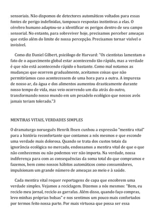 sensoriais. Não dispomos de detectores automáticos voltados para essas
fontes de perigo indefinidas, tampouco respostas instintivas a elas. O
cérebro humano adaptou-se a identificar os perigos dentro de seu campo
sensorial. No entanto, para sobreviver hoje, precisamos perceber ameaças
que estão além do limite de nossa percepção. Precisamos tornar visível o
invisível.
Como diz Daniel Gilbert, psicólogo de Harvard: "Os cientistas lamentam o
fato de o aquecimento global estar acontecendo tão rápido, mas a verdade
é que não está acontecendo rápido o bastante. Como mal notamos as
mudanças que ocorrem gradualmente, aceitamos coisas que não
permitiríamos caso acontecessem de uma hora para a outra. A impureza
de nosso ar, da água e dos alimentos aumentou drasticamente durante
nosso tempo de vida, mas veio ocorrendo um dia atrás do outro,
transformando nosso mundo em um pesadelo ecológico que nossos avós
jamais teriam tolerado."3
MENTIRAS VITAIS, VERDADES SIMPLES
O dramaturgo norueguês Henrik Ibsen cunhou a expressão "mentira vital"
para a história reconfortante que contamos a nós mesmos e que esconde
uma verdade mais dolorosa. Quando se trata dos custos totais da
ignorância ecológica no mercado, endossamos a mentira vital de que o que
não conhecemos ou não podemos ver não importa. Na verdade, nossa
indiferença para com as consequências da soma total do que compramos e
fazemos, bem como nossos hábitos automáticos como consumidores,
impulsionam um grande número de ameaças ao meio e à saúde.
Cada mentira vital requer reportagens de capa que encobrem uma
verdade simples. Vejamos a reciclagem. Dizemos a nós mesmos: "Bem, eu
reciclo meu jornal, reciclo as garrafas. Além disso, quando faço compras,
levo minhas próprias bolsas" e nos sentimos um pouco mais confortados
por termos feito nossa parte. Por mais virtuosa que possa ser essa
 