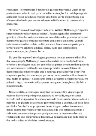 reciclagem - e certamente é melhor do que não fazer nada -, nem chega
perto de uma solução real para remediar a situação. E a reciclagem pode
alimentar nossa autoilusão criando uma bolha verde momentânea que
oferece a ilusão de que nossos esforços individuais estão resolvendo o
problema.
"Reciclar", como diz o designer industrial William McDonough, "significa
simplesmente reciclar nossas toxinas". Razão: alguns dos compostos
químicos utilizados rotineiramente na manufatura dos produtos tornamse
destrutivos quando entram em contato com o meio ambiente. Quando
colocamos nosso lixo na lata de lixo, estamos fazendo nossa parte para
tornar o aterro sanitário um local tóxico. Tudo que jogamos fora
permanece aqui, no planeta Terra.
No que diz respeito à reciclagem, podemos nos sair muito melhor. Um
dia, como propõe McDonough no revolucionário livro Cradle to Cradle,
teremos a reciclagem total, em que todas as partes de um produto poderão
ser inteiramente reutilizadas em novos produtos ou completamente
desmembradas em moléculas que a natureza pode absorver bem.4 Por
enquanto, porém, fazemos o que parece ser uma escolha suficientemente
boa, dadas as opções - e, ao mesmo tempo, deixamos de perceber que, em
primeiro lugar, nos é oferecida apenas uma gama de opções arbitrária e
muito limitada.
Nesse sentido, a reciclagem contribui para a mentira vital de que já
estamos fazendo o que importa, quando, na verdade, o que estamos
fazendo mal se aproxima da enorme onda de danos colaterais causados às
pessoas e ao planeta pelas coisas que compramos e usamos. Sob essa ótica,
os rótulos "verdes" e os programas de reciclagem podem tanto causar
danos quanto fazer bem; levam-nos à ilusão de que estamos fazendo o
suficiente, ao mesmo tempo em que ignoramos os impactos adversos
restantes do que compramos e fazemos. A humanidade não pode mais se
dar ao luxo dessas histórias reconfortantes.
 