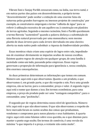 Vikram Soni e Sanjay Parikh censuram como, na índia, sua terra natal, e
em outras partes dos países em desenvolvimento, o próprio termo
"desenvolvimento" pode ocultar a extinção de uma enorme faixa da
natureza pelas grandes barragens ou imensos projetos de construção;' por
exemplo, os construtores empregam o termo "colheita de água" para se
referir à utilização excessiva de um aquífero ou à construção em planícies
de terras agrícolas. Seguindo o mesmo raciocínio, Soni e Parikh questionam
o termo floresta "sustentável" quando a palavra disfarça a substituição de
uma floresta natural preservada por uma monocultura; nem mesmo
plantio de duas árvores para cada árvore derrubada em uma clareira
aberta na mata nativa pode substituir a riqueza da biodiversidade perdida.
Essas mentiras vitais criam uma espécie de logro entre nós, impedindo-
nos de examinar diretamente os impactos ocultos de nossas escolhas.
Existem quatro regras de atenção em qualquer grupo, de uma família à
sociedade como um todo, passando pelas empresas. Essas regras
governam a proporção de informação para ignorância e, nessa condição,
têm enormes consequências.
As duas primeiras determinam as informações que temos em comum.
Número um: aqui está o que observamos. Quanto a um produto, o que
observamos é, em grande parte, o que diz respeito a nós. Para uma grande
empresa, são os lucros; para o consumidor, preço e valor. A segunda regra:
aqui está o nome que damos a isso. Em termos econômicos, para uma
empresa, o preço do produto pode ser uma "vantagem competitiva"; para o
consumidor, uma "pechincha".
O segundo par de regras determina nosso nível de ignorância. Número
três: aqui está o que não observamos. O que não observamos a respeito do
livre mercado foram os custos ocultos das coisas que produzimos,
vendemos e compramos para nosso planeta e seus habitantes. A quarta
regra: aqui está como falamos sobre essa questão, ou o que dizemos para
manter o ponto cego oculto. Em termos de comércio, é uma versão da
máxima "o que importa é o preço, o restante não conta muito".
 