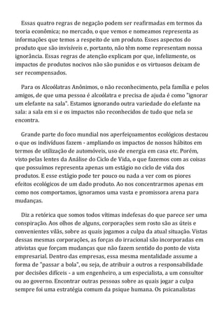 Essas quatro regras de negação podem ser reafirmadas em termos da
teoria econômica; no mercado, o que vemos e nomeamos representa as
informações que temos a respeito de um produto. Esses aspectos do
produto que são invisíveis e, portanto, não têm nome representam nossa
ignorância. Essas regras de atenção explicam por que, infelizmente, os
impactos de produtos nocivos não são punidos e os virtuosos deixam de
ser recompensados.
Para os Alcoólatras Anônimos, o não reconhecimento, pela família e pelos
amigos, de que uma pessoa é alcoólatra e precisa de ajuda é como "ignorar
um elefante na sala". Estamos ignorando outra variedade do elefante na
sala: a sala em si e os impactos não reconhecidos de tudo que nela se
encontra.
Grande parte do foco mundial nos aperfeiçoamentos ecológicos destacou
o que os indivíduos fazem - ampliando os impactos de nossos hábitos em
termos de utilização de automóveis, uso de energia em casa etc. Porém,
visto pelas lentes da Análise do Ciclo de Vida, o que fazemos com as coisas
que possuímos representa apenas um estágio no ciclo de vida dos
produtos. E esse estágio pode ter pouco ou nada a ver com os piores
efeitos ecológicos de um dado produto. Ao nos concentrarmos apenas em
como nos comportamos, ignoramos uma vasta e promissora arena para
mudanças.
Diz a retórica que somos todos vítimas indefesas do que parece ser uma
conspiração. Aos olhos de alguns, corporações sem rosto são as úteis e
convenientes vilãs, sobre as quais jogamos a culpa da atual situação. Vistas
dessas mesmas corporações, as forças do irracional são incorporadas em
ativistas que forçam mudanças que não fazem sentido do ponto de vista
empresarial. Dentro das empresas, essa mesma mentalidade assume a
forma de "passar a bola", ou seja, de atribuir a outros a responsabilidade
por decisões difíceis - a um engenheiro, a um especialista, a um consultor
ou ao governo. Encontrar outras pessoas sobre as quais jogar a culpa
sempre foi uma estratégia comum da psique humana. Os psicanalistas
 