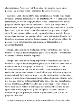 chamam isso de "projeção" - atribuir não a nós mesmos, mas a outras
pessoas - ou a outras coisas - os motivos de nossos fracassos.
Encontrar um bode expiatório pode simplesmente refletir como nossa
autoilusão canaliza nossa sensação de impotência. Oferece uma saída fácil:
somos todos, ao mesmo tempo, vítimas e vilãos. Como indivíduos, nossos
próprios hábitos e padrões de consumo - as coisas que compramos e
fazemos - são responsáveis pelos próprios efeitos que lamentamos. Quando
ligo o interruptor de luz ou o aparelho micro-ondas que usa a energia
vinda de uma usina movida a carvão, estou subsidiando a adição de uma
pequenina quantidade de gases de efeito estufa à atmosfera. Quando você
também o faz, ocorre o mesmo. Quando dezenas de milhões ou bilhões de
pessoas fazem o mesmo diariamente, durante décadas, temos o
aquecimento global.
Imaginando a existência de algum poder não identificado que nos fez
vítimas - "a culpa é dessas empresas que só visam o lucro" -, evitamos ter
de examinar nossos próprios impactos.
Imaginando a existência de algum poder não identificado que nos fez
vítimas - "a culpa é dessas empresas que só visam os lucros" - evitamos ter
que examinar os nossos próprios impactos. Trata-se de um arranjo
bastante conveniente que nos permite evitar o nosso desconforto ao
confrontarmos as maneiras como contribuímos para o violento ataque ao
mundo natural. Entretanto, na atual crise, não existem vilões ocultos, não
existem grupos clandestinos conspirando pela destruição do planeta; todos
nós fazemos parte de sistemas industriais e comerciais que perpetuam os
nossos problemas. A triste verdade é que o nosso papel como vítimas e
vilões deve-se aos hábitos e tecnologias coletivas que herdamos de uma
época mais inocente, época na qual a vida podia ser vivida sem que
tivéssemos que nos preocupar com os impactos ecológicos das nossas
próprias atividades.
As empresas reagem aos desejos dos consumidores; o livre mercado -
 
