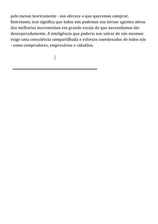 pelo menos teoricamente - nos oferece o que queremos comprar.
Entretanto, isso significa que todos nós podemos nos tornar agentes ativos
das melhorias incrementais em grande escala de que necessitamos tão
desesperadamente. A inteligência que poderia nos salvar de nós mesmos
exige uma consciência compartilhada e esforços coordenados de todos nós
- como compradores, empresários e cidadãos.
 