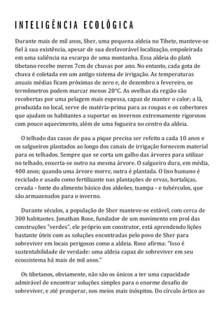 Durante mais de mil anos, Sher, uma pequena aldeia no Tibete, manteve-se
fiel à sua existência, apesar de sua desfavorável localização, empoleirada
em uma saliência na escarpa de uma montanha. Essa aldeia do platô
tibetano recebe meros 7cm de chuvas por ano. No entanto, cada gota de
chuva é coletada em um antigo sistema de irrigação. As temperaturas
anuais médias ficam próximas de zero e, de dezembro a fevereiro, os
termômetros podem marcar menos 20°C. As ovelhas da região são
recobertas por uma pelagem mais espessa, capaz de manter o calor; a lã,
produzida no local, serve de matéria-prima para as roupas e os cobertores
que ajudam os habitantes a suportar os invernos extremamente rigorosos
com pouco aquecimento, além de uma fogueira no centro da aldeia.
O telhado das casas de pau a pique precisa ser refeito a cada 10 anos e
os salgueiros plantados ao longo dos canais de irrigação fornecem material
para os telhados. Sempre que se corta um galho das árvores para utilizar
no telhado, enxerta-se outro na mesma árvore. O salgueiro dura, em média,
400 anos; quando uma árvore morre, outra é plantada. O lixo humano é
reciclado e usado como fertilizante nas plantações de ervas, hortaliças,
cevada - fonte do alimento básico dos aldeões, tsampa - e tubérculos, que
são armazenados para o inverno.
Durante séculos, a população de Sher manteve-se estável, com cerca de
300 habitantes. Jonathan Rose, fundador de um movimento em prol das
construções "verdes", ele próprio um construtor, está aprendendo lições
bastante úteis com as soluções encontradas pelo povo de Sher para
sobreviver em locais perigosos como a aldeia. Rose afirma: "Isso é
sustentabilidade de verdade: uma aldeia capaz de sobreviver em seu
ecossistema há mais de mil anos."
Os tibetanos, obviamente, não são os únicos a ter uma capacidade
admirável de encontrar soluções simples para o enorme desafio de
sobreviver, e até prosperar, nos meios mais inóspitos. Do círculo ártico ao
 